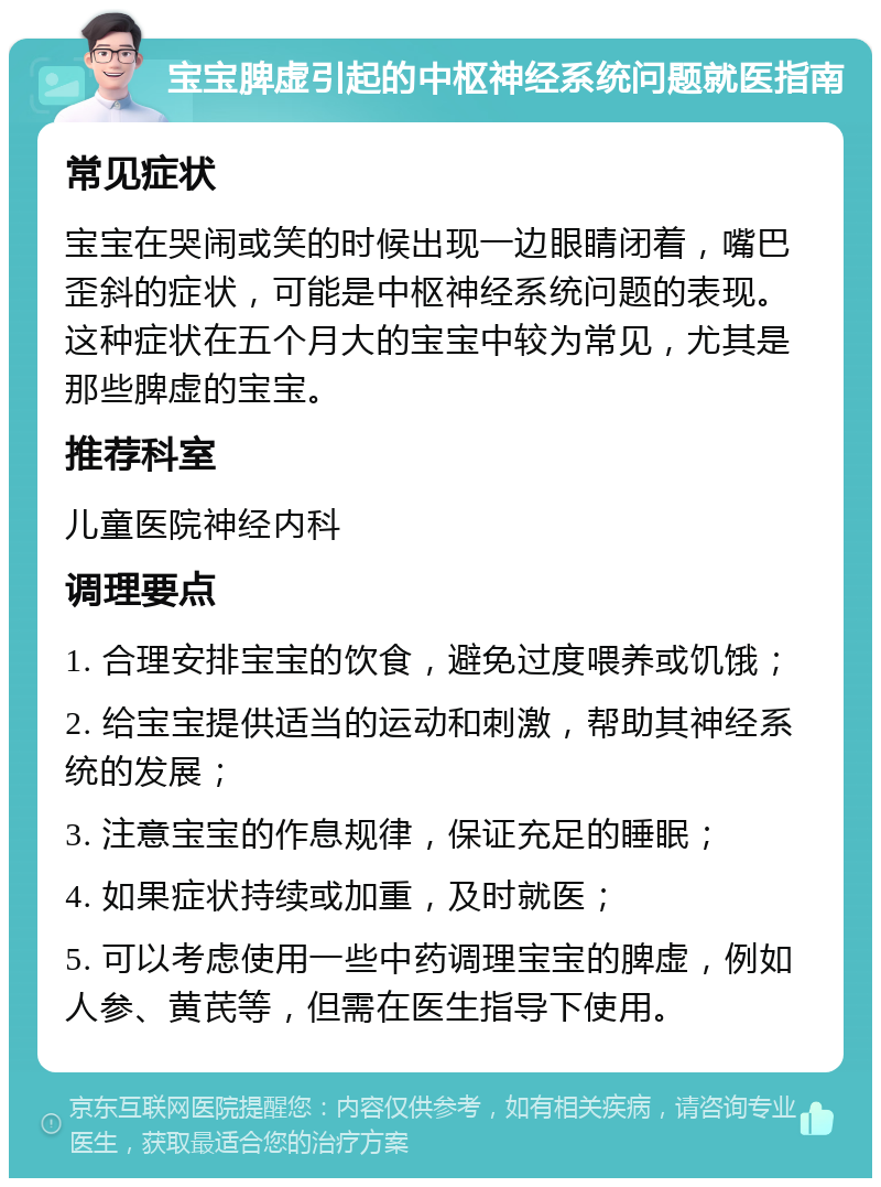 宝宝脾虚引起的中枢神经系统问题就医指南 常见症状 宝宝在哭闹或笑的时候出现一边眼睛闭着，嘴巴歪斜的症状，可能是中枢神经系统问题的表现。这种症状在五个月大的宝宝中较为常见，尤其是那些脾虚的宝宝。 推荐科室 儿童医院神经内科 调理要点 1. 合理安排宝宝的饮食，避免过度喂养或饥饿； 2. 给宝宝提供适当的运动和刺激，帮助其神经系统的发展； 3. 注意宝宝的作息规律，保证充足的睡眠； 4. 如果症状持续或加重，及时就医； 5. 可以考虑使用一些中药调理宝宝的脾虚，例如人参、黄芪等，但需在医生指导下使用。