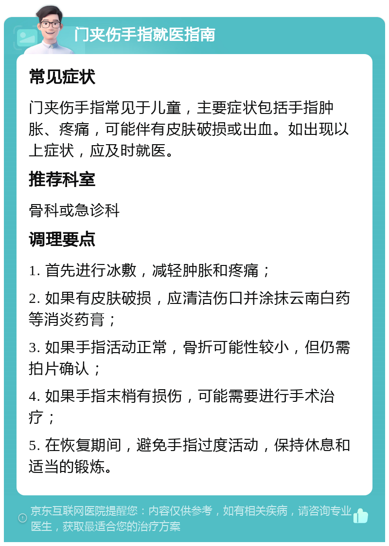 门夹伤手指就医指南 常见症状 门夹伤手指常见于儿童，主要症状包括手指肿胀、疼痛，可能伴有皮肤破损或出血。如出现以上症状，应及时就医。 推荐科室 骨科或急诊科 调理要点 1. 首先进行冰敷，减轻肿胀和疼痛； 2. 如果有皮肤破损，应清洁伤口并涂抹云南白药等消炎药膏； 3. 如果手指活动正常，骨折可能性较小，但仍需拍片确认； 4. 如果手指末梢有损伤，可能需要进行手术治疗； 5. 在恢复期间，避免手指过度活动，保持休息和适当的锻炼。