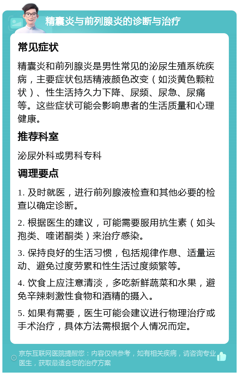 精囊炎与前列腺炎的诊断与治疗 常见症状 精囊炎和前列腺炎是男性常见的泌尿生殖系统疾病，主要症状包括精液颜色改变（如淡黄色颗粒状）、性生活持久力下降、尿频、尿急、尿痛等。这些症状可能会影响患者的生活质量和心理健康。 推荐科室 泌尿外科或男科专科 调理要点 1. 及时就医，进行前列腺液检查和其他必要的检查以确定诊断。 2. 根据医生的建议，可能需要服用抗生素（如头孢类、喹诺酮类）来治疗感染。 3. 保持良好的生活习惯，包括规律作息、适量运动、避免过度劳累和性生活过度频繁等。 4. 饮食上应注意清淡，多吃新鲜蔬菜和水果，避免辛辣刺激性食物和酒精的摄入。 5. 如果有需要，医生可能会建议进行物理治疗或手术治疗，具体方法需根据个人情况而定。