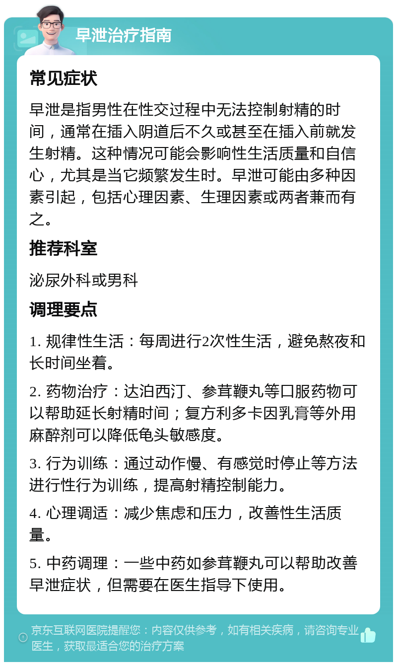 早泄治疗指南 常见症状 早泄是指男性在性交过程中无法控制射精的时间，通常在插入阴道后不久或甚至在插入前就发生射精。这种情况可能会影响性生活质量和自信心，尤其是当它频繁发生时。早泄可能由多种因素引起，包括心理因素、生理因素或两者兼而有之。 推荐科室 泌尿外科或男科 调理要点 1. 规律性生活：每周进行2次性生活，避免熬夜和长时间坐着。 2. 药物治疗：达泊西汀、参茸鞭丸等口服药物可以帮助延长射精时间；复方利多卡因乳膏等外用麻醉剂可以降低龟头敏感度。 3. 行为训练：通过动作慢、有感觉时停止等方法进行性行为训练，提高射精控制能力。 4. 心理调适：减少焦虑和压力，改善性生活质量。 5. 中药调理：一些中药如参茸鞭丸可以帮助改善早泄症状，但需要在医生指导下使用。