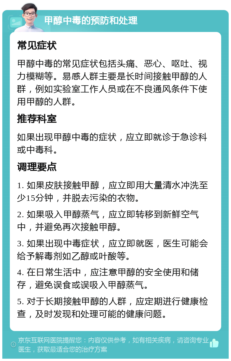 甲醇中毒的预防和处理 常见症状 甲醇中毒的常见症状包括头痛、恶心、呕吐、视力模糊等。易感人群主要是长时间接触甲醇的人群，例如实验室工作人员或在不良通风条件下使用甲醇的人群。 推荐科室 如果出现甲醇中毒的症状，应立即就诊于急诊科或中毒科。 调理要点 1. 如果皮肤接触甲醇，应立即用大量清水冲洗至少15分钟，并脱去污染的衣物。 2. 如果吸入甲醇蒸气，应立即转移到新鲜空气中，并避免再次接触甲醇。 3. 如果出现中毒症状，应立即就医，医生可能会给予解毒剂如乙醇或叶酸等。 4. 在日常生活中，应注意甲醇的安全使用和储存，避免误食或误吸入甲醇蒸气。 5. 对于长期接触甲醇的人群，应定期进行健康检查，及时发现和处理可能的健康问题。