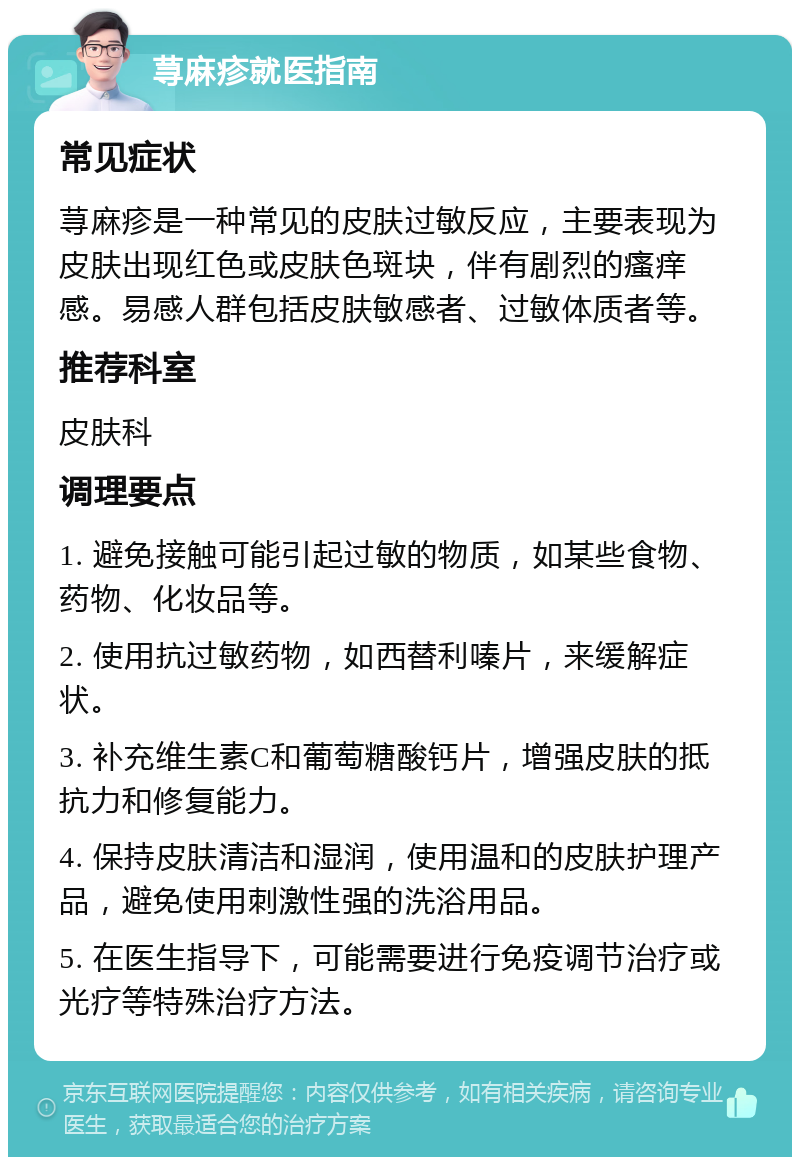 荨麻疹就医指南 常见症状 荨麻疹是一种常见的皮肤过敏反应，主要表现为皮肤出现红色或皮肤色斑块，伴有剧烈的瘙痒感。易感人群包括皮肤敏感者、过敏体质者等。 推荐科室 皮肤科 调理要点 1. 避免接触可能引起过敏的物质，如某些食物、药物、化妆品等。 2. 使用抗过敏药物，如西替利嗪片，来缓解症状。 3. 补充维生素C和葡萄糖酸钙片，增强皮肤的抵抗力和修复能力。 4. 保持皮肤清洁和湿润，使用温和的皮肤护理产品，避免使用刺激性强的洗浴用品。 5. 在医生指导下，可能需要进行免疫调节治疗或光疗等特殊治疗方法。