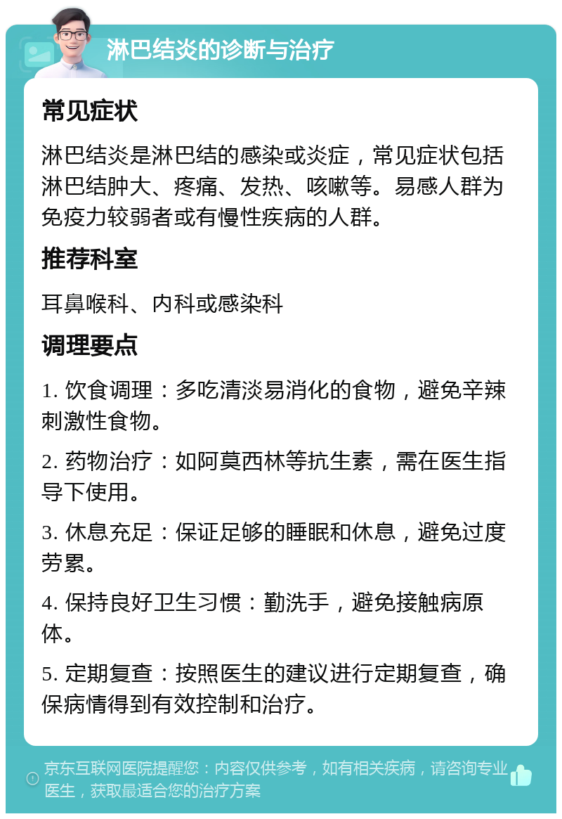 淋巴结炎的诊断与治疗 常见症状 淋巴结炎是淋巴结的感染或炎症，常见症状包括淋巴结肿大、疼痛、发热、咳嗽等。易感人群为免疫力较弱者或有慢性疾病的人群。 推荐科室 耳鼻喉科、内科或感染科 调理要点 1. 饮食调理：多吃清淡易消化的食物，避免辛辣刺激性食物。 2. 药物治疗：如阿莫西林等抗生素，需在医生指导下使用。 3. 休息充足：保证足够的睡眠和休息，避免过度劳累。 4. 保持良好卫生习惯：勤洗手，避免接触病原体。 5. 定期复查：按照医生的建议进行定期复查，确保病情得到有效控制和治疗。