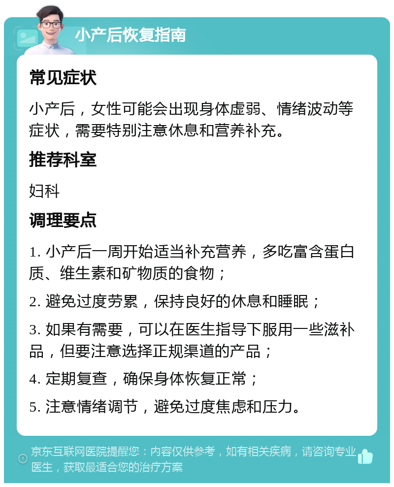 小产后恢复指南 常见症状 小产后，女性可能会出现身体虚弱、情绪波动等症状，需要特别注意休息和营养补充。 推荐科室 妇科 调理要点 1. 小产后一周开始适当补充营养，多吃富含蛋白质、维生素和矿物质的食物； 2. 避免过度劳累，保持良好的休息和睡眠； 3. 如果有需要，可以在医生指导下服用一些滋补品，但要注意选择正规渠道的产品； 4. 定期复查，确保身体恢复正常； 5. 注意情绪调节，避免过度焦虑和压力。