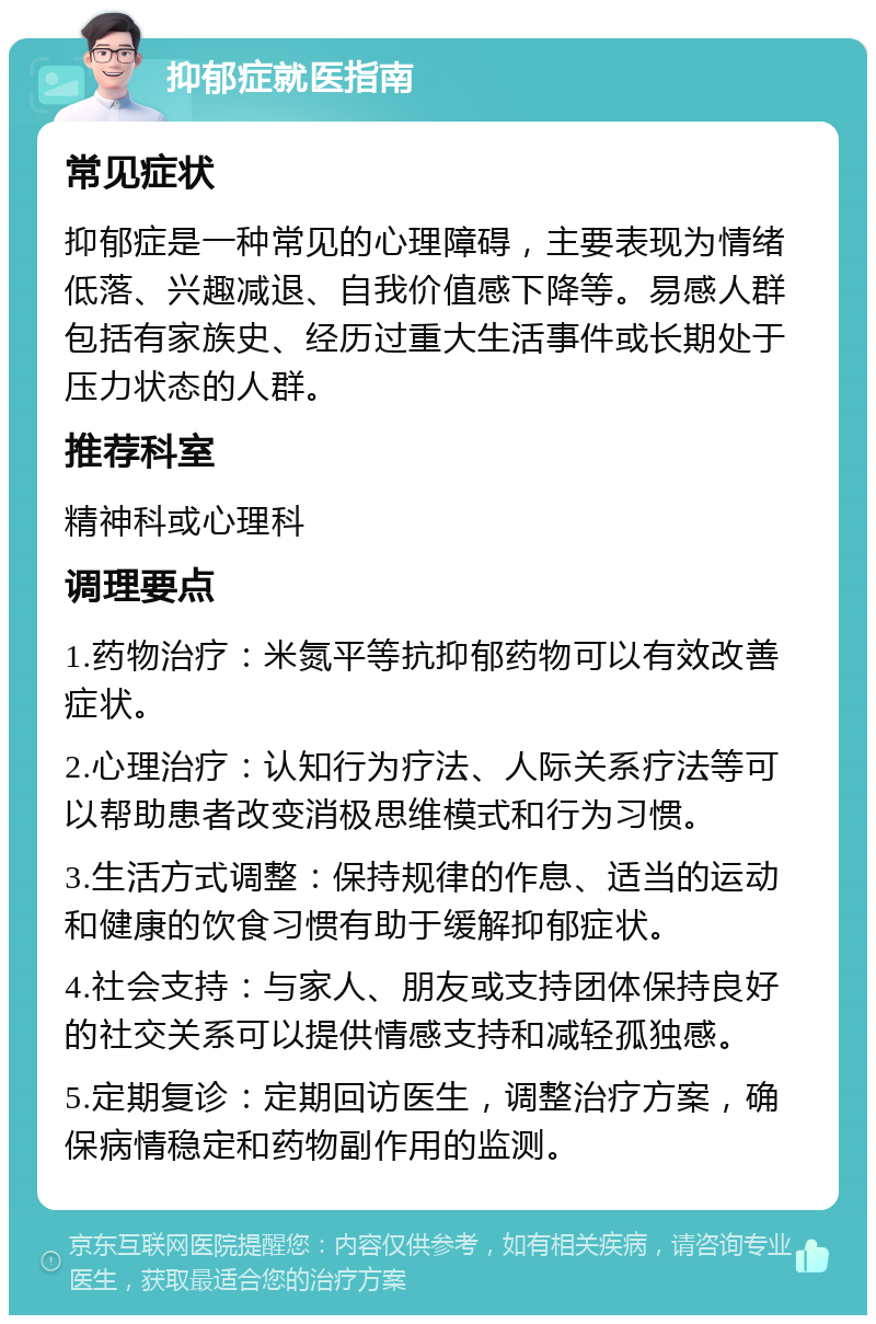 抑郁症就医指南 常见症状 抑郁症是一种常见的心理障碍，主要表现为情绪低落、兴趣减退、自我价值感下降等。易感人群包括有家族史、经历过重大生活事件或长期处于压力状态的人群。 推荐科室 精神科或心理科 调理要点 1.药物治疗：米氮平等抗抑郁药物可以有效改善症状。 2.心理治疗：认知行为疗法、人际关系疗法等可以帮助患者改变消极思维模式和行为习惯。 3.生活方式调整：保持规律的作息、适当的运动和健康的饮食习惯有助于缓解抑郁症状。 4.社会支持：与家人、朋友或支持团体保持良好的社交关系可以提供情感支持和减轻孤独感。 5.定期复诊：定期回访医生，调整治疗方案，确保病情稳定和药物副作用的监测。