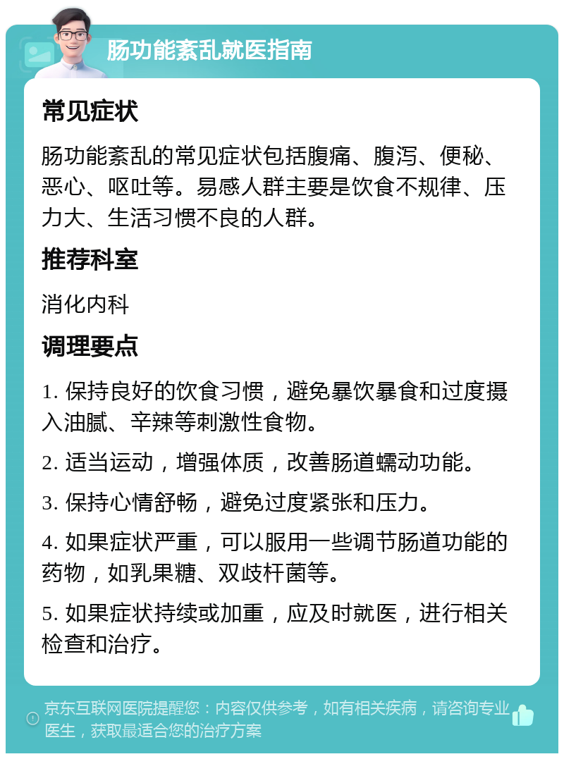 肠功能紊乱就医指南 常见症状 肠功能紊乱的常见症状包括腹痛、腹泻、便秘、恶心、呕吐等。易感人群主要是饮食不规律、压力大、生活习惯不良的人群。 推荐科室 消化内科 调理要点 1. 保持良好的饮食习惯，避免暴饮暴食和过度摄入油腻、辛辣等刺激性食物。 2. 适当运动，增强体质，改善肠道蠕动功能。 3. 保持心情舒畅，避免过度紧张和压力。 4. 如果症状严重，可以服用一些调节肠道功能的药物，如乳果糖、双歧杆菌等。 5. 如果症状持续或加重，应及时就医，进行相关检查和治疗。