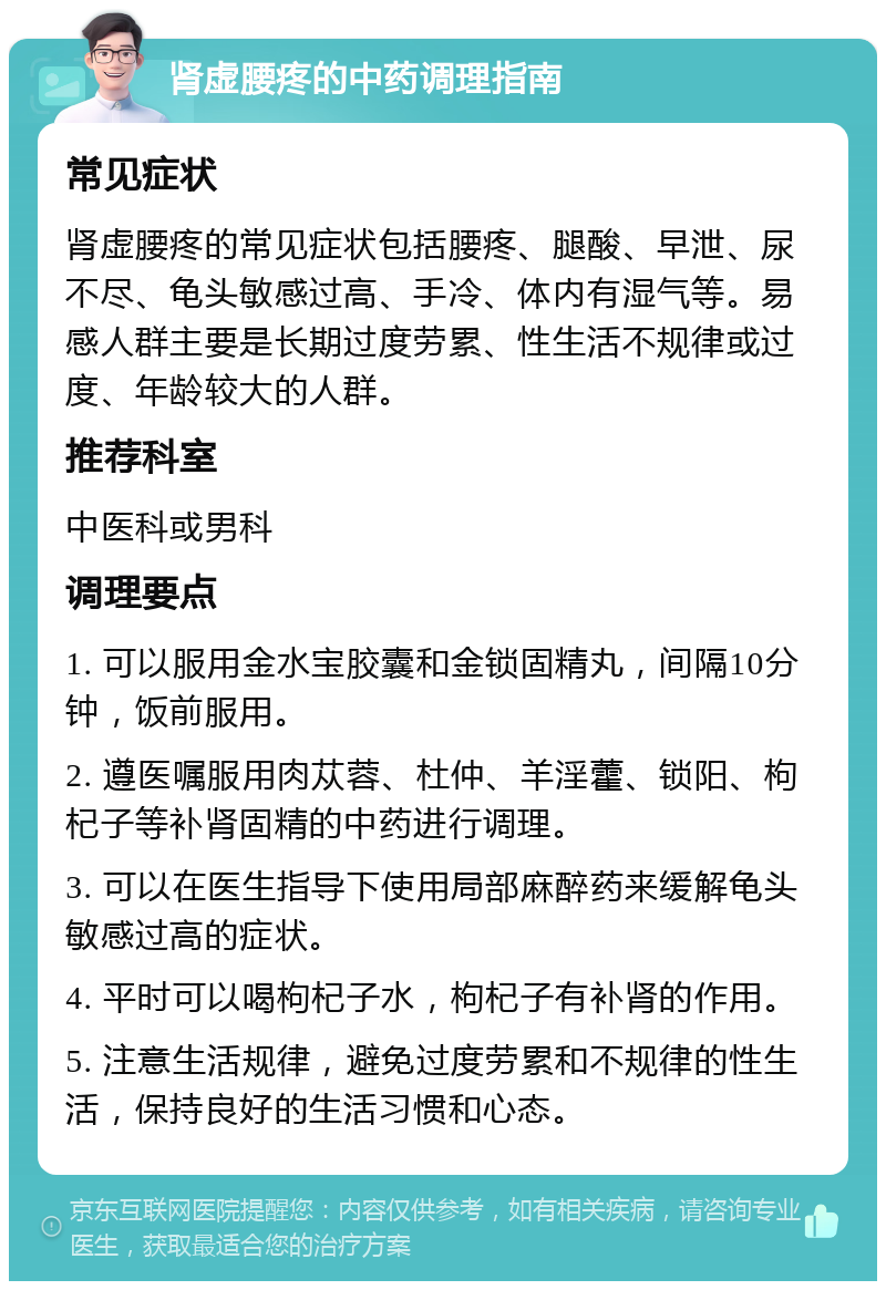 肾虚腰疼的中药调理指南 常见症状 肾虚腰疼的常见症状包括腰疼、腿酸、早泄、尿不尽、龟头敏感过高、手冷、体内有湿气等。易感人群主要是长期过度劳累、性生活不规律或过度、年龄较大的人群。 推荐科室 中医科或男科 调理要点 1. 可以服用金水宝胶囊和金锁固精丸，间隔10分钟，饭前服用。 2. 遵医嘱服用肉苁蓉、杜仲、羊淫藿、锁阳、枸杞子等补肾固精的中药进行调理。 3. 可以在医生指导下使用局部麻醉药来缓解龟头敏感过高的症状。 4. 平时可以喝枸杞子水，枸杞子有补肾的作用。 5. 注意生活规律，避免过度劳累和不规律的性生活，保持良好的生活习惯和心态。