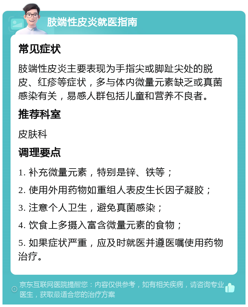 肢端性皮炎就医指南 常见症状 肢端性皮炎主要表现为手指尖或脚趾尖处的脱皮、红疹等症状，多与体内微量元素缺乏或真菌感染有关，易感人群包括儿童和营养不良者。 推荐科室 皮肤科 调理要点 1. 补充微量元素，特别是锌、铁等； 2. 使用外用药物如重组人表皮生长因子凝胶； 3. 注意个人卫生，避免真菌感染； 4. 饮食上多摄入富含微量元素的食物； 5. 如果症状严重，应及时就医并遵医嘱使用药物治疗。