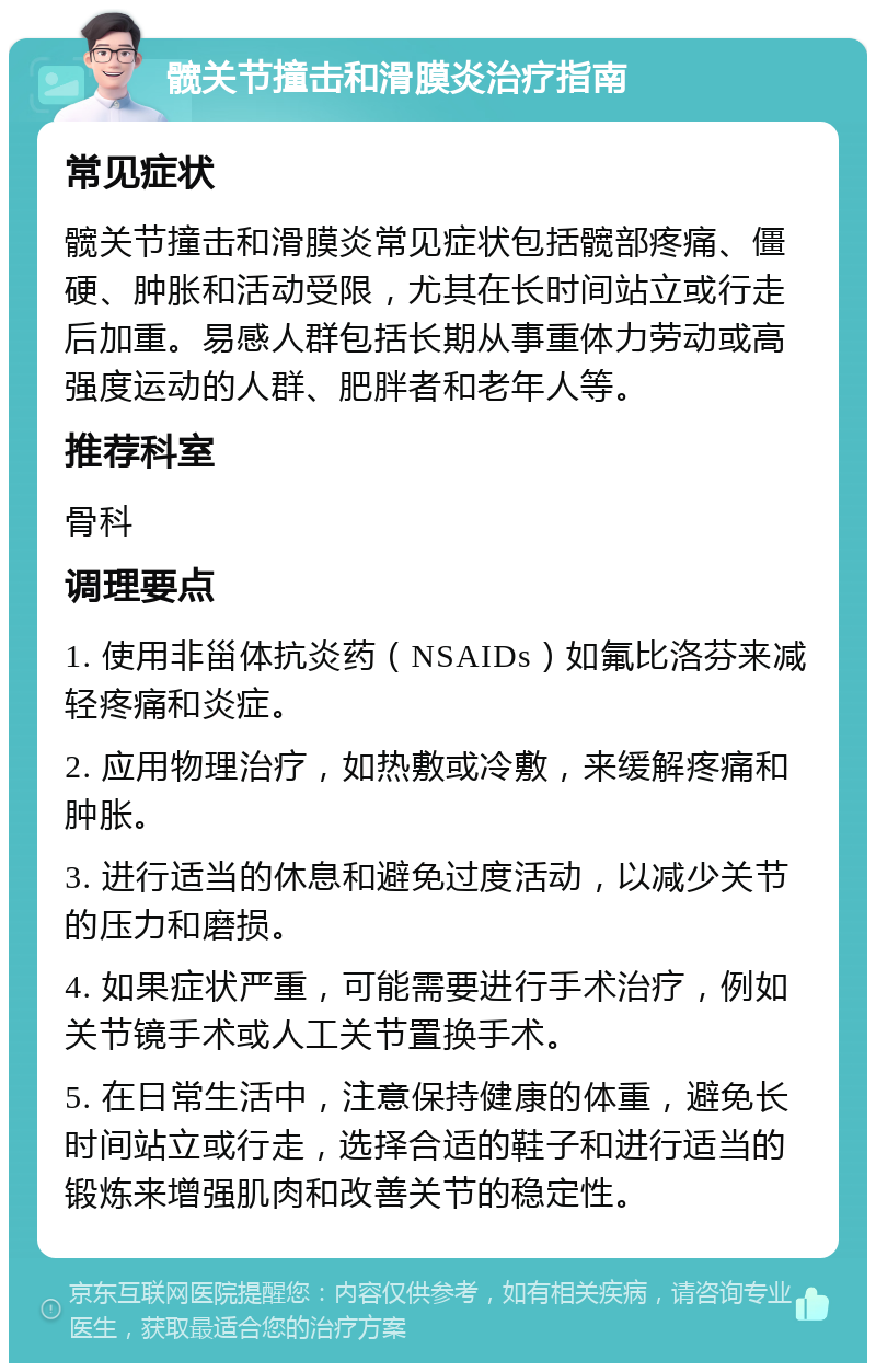 髋关节撞击和滑膜炎治疗指南 常见症状 髋关节撞击和滑膜炎常见症状包括髋部疼痛、僵硬、肿胀和活动受限，尤其在长时间站立或行走后加重。易感人群包括长期从事重体力劳动或高强度运动的人群、肥胖者和老年人等。 推荐科室 骨科 调理要点 1. 使用非甾体抗炎药（NSAIDs）如氟比洛芬来减轻疼痛和炎症。 2. 应用物理治疗，如热敷或冷敷，来缓解疼痛和肿胀。 3. 进行适当的休息和避免过度活动，以减少关节的压力和磨损。 4. 如果症状严重，可能需要进行手术治疗，例如关节镜手术或人工关节置换手术。 5. 在日常生活中，注意保持健康的体重，避免长时间站立或行走，选择合适的鞋子和进行适当的锻炼来增强肌肉和改善关节的稳定性。