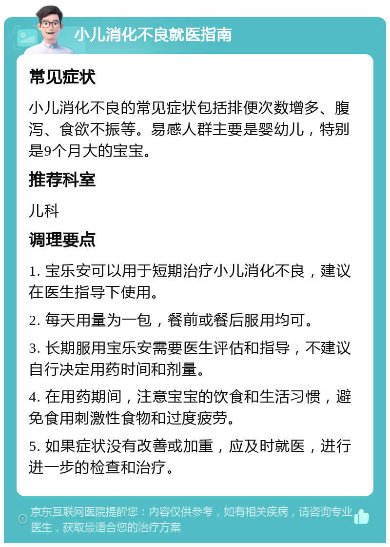 小儿消化不良就医指南 常见症状 小儿消化不良的常见症状包括排便次数增多、腹泻、食欲不振等。易感人群主要是婴幼儿，特别是9个月大的宝宝。 推荐科室 儿科 调理要点 1. 宝乐安可以用于短期治疗小儿消化不良，建议在医生指导下使用。 2. 每天用量为一包，餐前或餐后服用均可。 3. 长期服用宝乐安需要医生评估和指导，不建议自行决定用药时间和剂量。 4. 在用药期间，注意宝宝的饮食和生活习惯，避免食用刺激性食物和过度疲劳。 5. 如果症状没有改善或加重，应及时就医，进行进一步的检查和治疗。