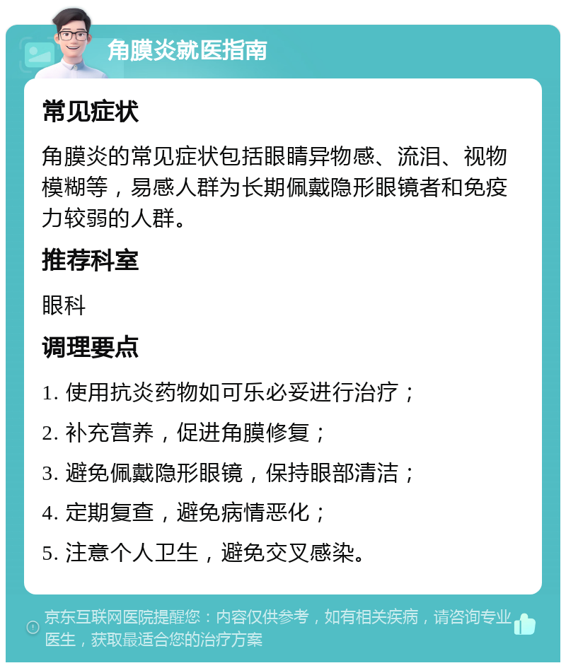 角膜炎就医指南 常见症状 角膜炎的常见症状包括眼睛异物感、流泪、视物模糊等，易感人群为长期佩戴隐形眼镜者和免疫力较弱的人群。 推荐科室 眼科 调理要点 1. 使用抗炎药物如可乐必妥进行治疗； 2. 补充营养，促进角膜修复； 3. 避免佩戴隐形眼镜，保持眼部清洁； 4. 定期复查，避免病情恶化； 5. 注意个人卫生，避免交叉感染。