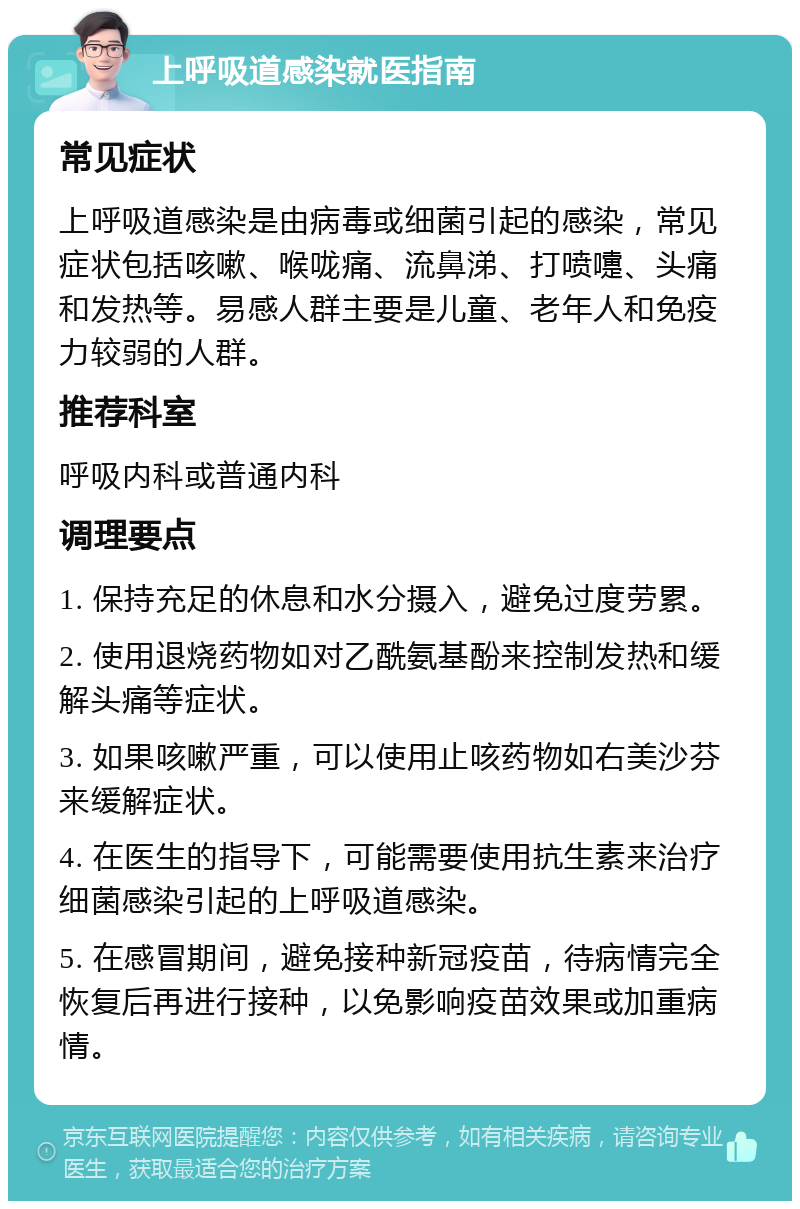 上呼吸道感染就医指南 常见症状 上呼吸道感染是由病毒或细菌引起的感染，常见症状包括咳嗽、喉咙痛、流鼻涕、打喷嚏、头痛和发热等。易感人群主要是儿童、老年人和免疫力较弱的人群。 推荐科室 呼吸内科或普通内科 调理要点 1. 保持充足的休息和水分摄入，避免过度劳累。 2. 使用退烧药物如对乙酰氨基酚来控制发热和缓解头痛等症状。 3. 如果咳嗽严重，可以使用止咳药物如右美沙芬来缓解症状。 4. 在医生的指导下，可能需要使用抗生素来治疗细菌感染引起的上呼吸道感染。 5. 在感冒期间，避免接种新冠疫苗，待病情完全恢复后再进行接种，以免影响疫苗效果或加重病情。