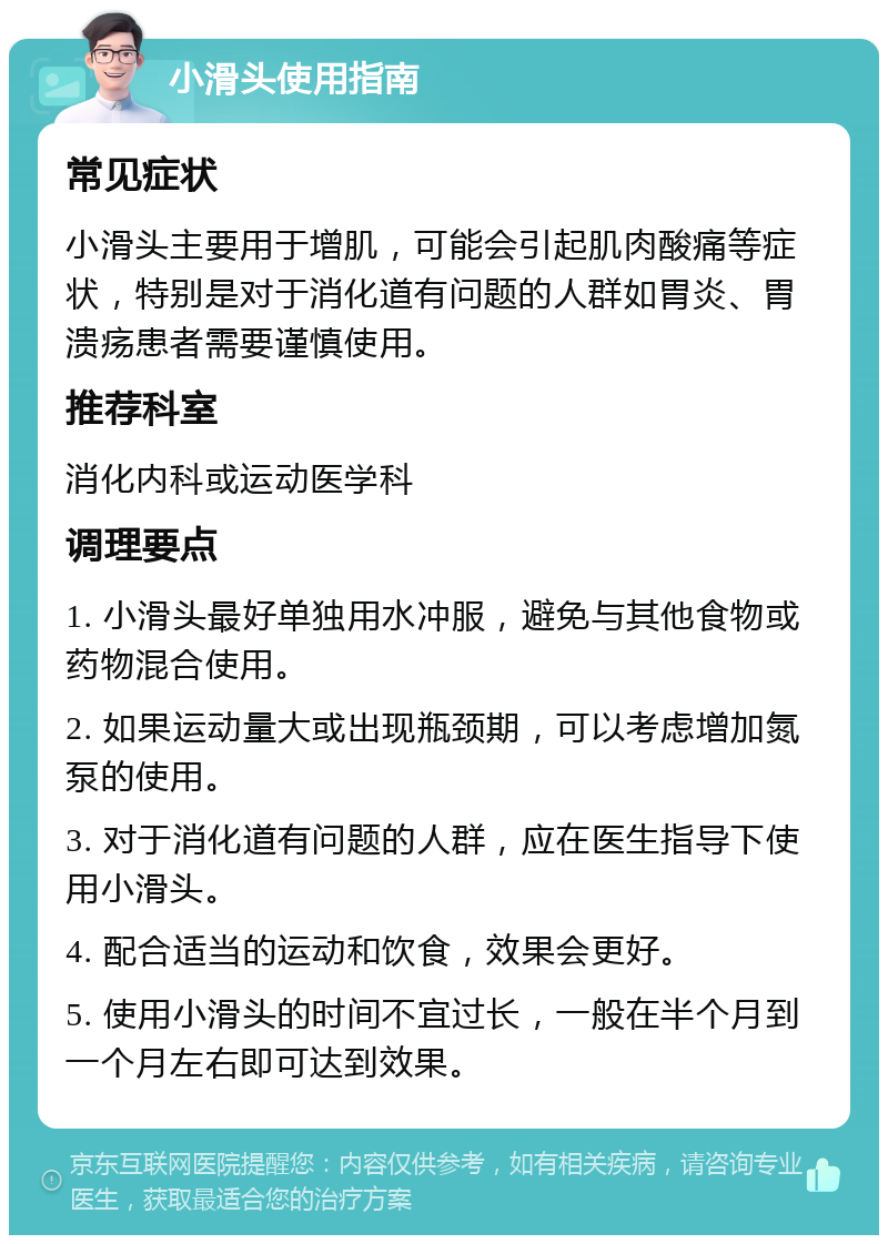 小滑头使用指南 常见症状 小滑头主要用于增肌，可能会引起肌肉酸痛等症状，特别是对于消化道有问题的人群如胃炎、胃溃疡患者需要谨慎使用。 推荐科室 消化内科或运动医学科 调理要点 1. 小滑头最好单独用水冲服，避免与其他食物或药物混合使用。 2. 如果运动量大或出现瓶颈期，可以考虑增加氮泵的使用。 3. 对于消化道有问题的人群，应在医生指导下使用小滑头。 4. 配合适当的运动和饮食，效果会更好。 5. 使用小滑头的时间不宜过长，一般在半个月到一个月左右即可达到效果。