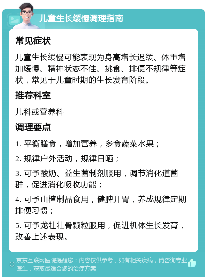 儿童生长缓慢调理指南 常见症状 儿童生长缓慢可能表现为身高增长迟缓、体重增加缓慢、精神状态不佳、挑食、排便不规律等症状，常见于儿童时期的生长发育阶段。 推荐科室 儿科或营养科 调理要点 1. 平衡膳食，增加营养，多食蔬菜水果； 2. 规律户外活动，规律日晒； 3. 可予酸奶、益生菌制剂服用，调节消化道菌群，促进消化吸收功能； 4. 可予山楂制品食用，健脾开胃，养成规律定期排便习惯； 5. 可予龙牡壮骨颗粒服用，促进机体生长发育，改善上述表现。