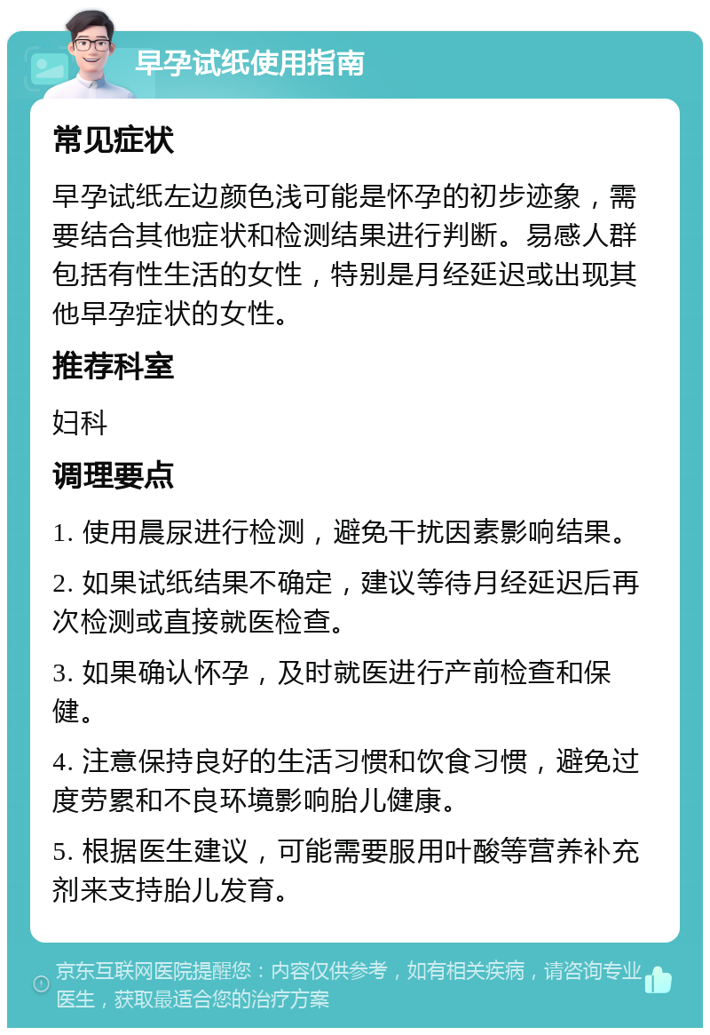 早孕试纸使用指南 常见症状 早孕试纸左边颜色浅可能是怀孕的初步迹象，需要结合其他症状和检测结果进行判断。易感人群包括有性生活的女性，特别是月经延迟或出现其他早孕症状的女性。 推荐科室 妇科 调理要点 1. 使用晨尿进行检测，避免干扰因素影响结果。 2. 如果试纸结果不确定，建议等待月经延迟后再次检测或直接就医检查。 3. 如果确认怀孕，及时就医进行产前检查和保健。 4. 注意保持良好的生活习惯和饮食习惯，避免过度劳累和不良环境影响胎儿健康。 5. 根据医生建议，可能需要服用叶酸等营养补充剂来支持胎儿发育。