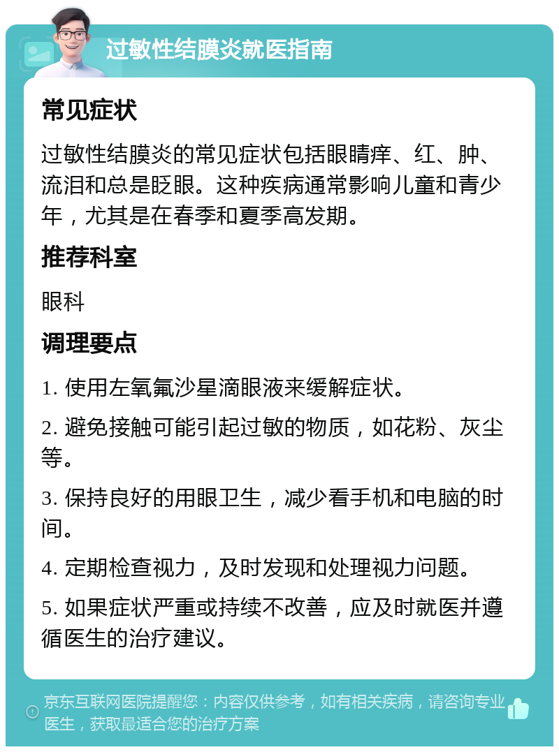 过敏性结膜炎就医指南 常见症状 过敏性结膜炎的常见症状包括眼睛痒、红、肿、流泪和总是眨眼。这种疾病通常影响儿童和青少年，尤其是在春季和夏季高发期。 推荐科室 眼科 调理要点 1. 使用左氧氟沙星滴眼液来缓解症状。 2. 避免接触可能引起过敏的物质，如花粉、灰尘等。 3. 保持良好的用眼卫生，减少看手机和电脑的时间。 4. 定期检查视力，及时发现和处理视力问题。 5. 如果症状严重或持续不改善，应及时就医并遵循医生的治疗建议。