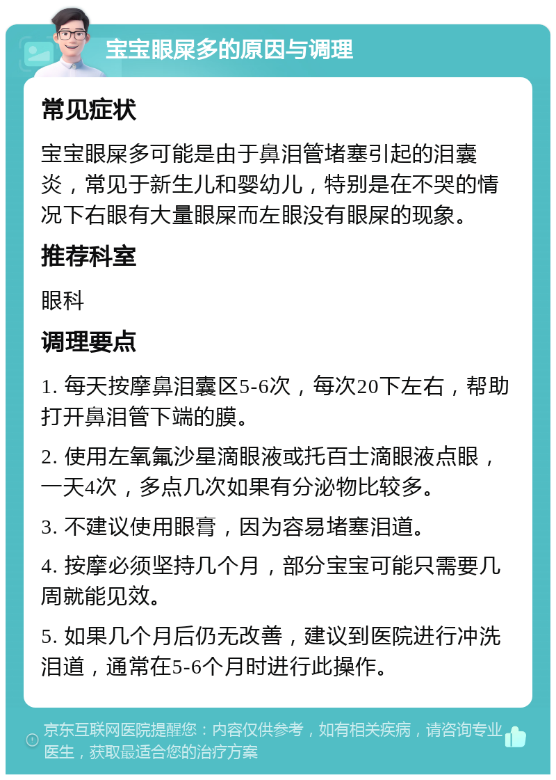 宝宝眼屎多的原因与调理 常见症状 宝宝眼屎多可能是由于鼻泪管堵塞引起的泪囊炎，常见于新生儿和婴幼儿，特别是在不哭的情况下右眼有大量眼屎而左眼没有眼屎的现象。 推荐科室 眼科 调理要点 1. 每天按摩鼻泪囊区5-6次，每次20下左右，帮助打开鼻泪管下端的膜。 2. 使用左氧氟沙星滴眼液或托百士滴眼液点眼，一天4次，多点几次如果有分泌物比较多。 3. 不建议使用眼膏，因为容易堵塞泪道。 4. 按摩必须坚持几个月，部分宝宝可能只需要几周就能见效。 5. 如果几个月后仍无改善，建议到医院进行冲洗泪道，通常在5-6个月时进行此操作。