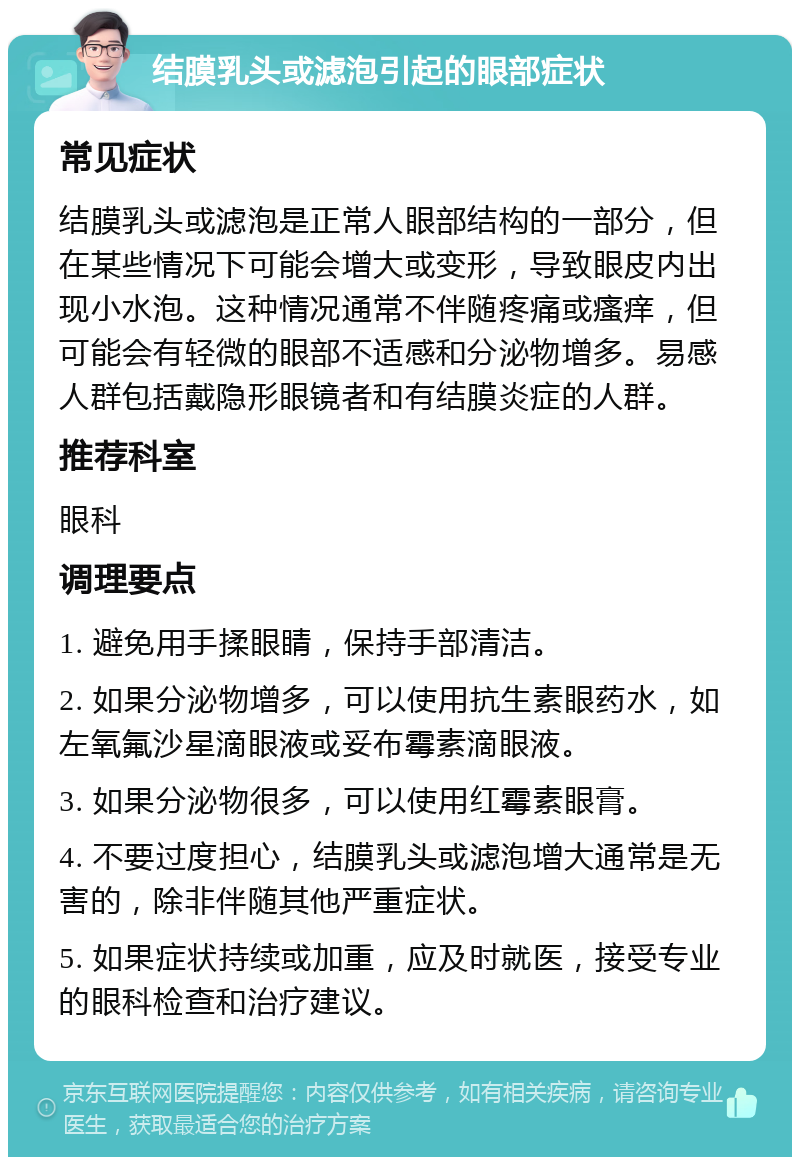 结膜乳头或滤泡引起的眼部症状 常见症状 结膜乳头或滤泡是正常人眼部结构的一部分，但在某些情况下可能会增大或变形，导致眼皮内出现小水泡。这种情况通常不伴随疼痛或瘙痒，但可能会有轻微的眼部不适感和分泌物增多。易感人群包括戴隐形眼镜者和有结膜炎症的人群。 推荐科室 眼科 调理要点 1. 避免用手揉眼睛，保持手部清洁。 2. 如果分泌物增多，可以使用抗生素眼药水，如左氧氟沙星滴眼液或妥布霉素滴眼液。 3. 如果分泌物很多，可以使用红霉素眼膏。 4. 不要过度担心，结膜乳头或滤泡增大通常是无害的，除非伴随其他严重症状。 5. 如果症状持续或加重，应及时就医，接受专业的眼科检查和治疗建议。