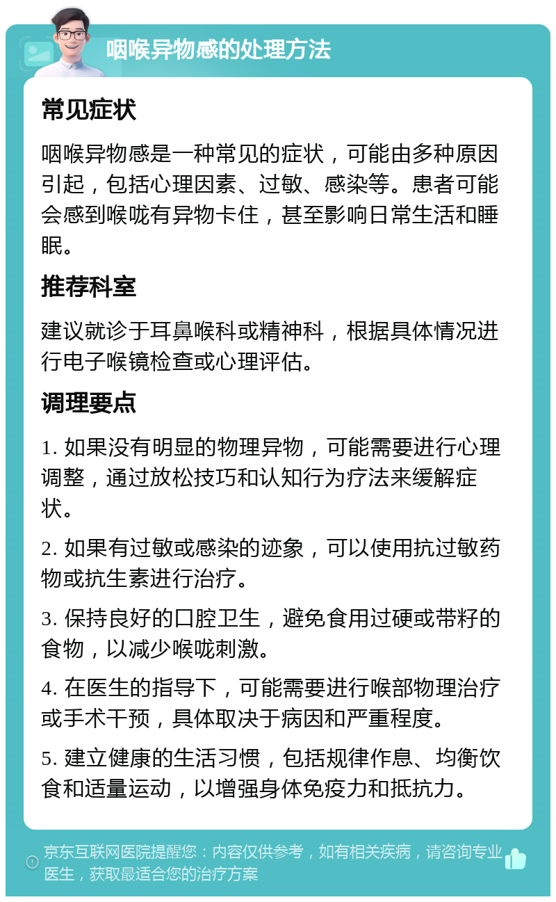 咽喉异物感的处理方法 常见症状 咽喉异物感是一种常见的症状，可能由多种原因引起，包括心理因素、过敏、感染等。患者可能会感到喉咙有异物卡住，甚至影响日常生活和睡眠。 推荐科室 建议就诊于耳鼻喉科或精神科，根据具体情况进行电子喉镜检查或心理评估。 调理要点 1. 如果没有明显的物理异物，可能需要进行心理调整，通过放松技巧和认知行为疗法来缓解症状。 2. 如果有过敏或感染的迹象，可以使用抗过敏药物或抗生素进行治疗。 3. 保持良好的口腔卫生，避免食用过硬或带籽的食物，以减少喉咙刺激。 4. 在医生的指导下，可能需要进行喉部物理治疗或手术干预，具体取决于病因和严重程度。 5. 建立健康的生活习惯，包括规律作息、均衡饮食和适量运动，以增强身体免疫力和抵抗力。