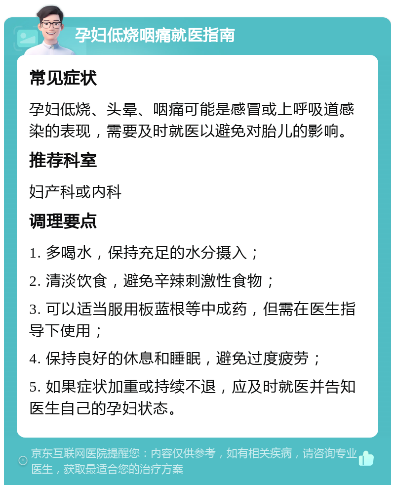 孕妇低烧咽痛就医指南 常见症状 孕妇低烧、头晕、咽痛可能是感冒或上呼吸道感染的表现，需要及时就医以避免对胎儿的影响。 推荐科室 妇产科或内科 调理要点 1. 多喝水，保持充足的水分摄入； 2. 清淡饮食，避免辛辣刺激性食物； 3. 可以适当服用板蓝根等中成药，但需在医生指导下使用； 4. 保持良好的休息和睡眠，避免过度疲劳； 5. 如果症状加重或持续不退，应及时就医并告知医生自己的孕妇状态。