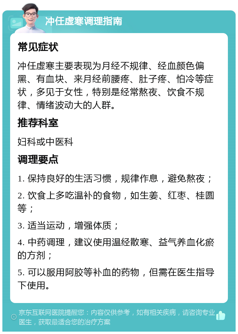 冲任虚寒调理指南 常见症状 冲任虚寒主要表现为月经不规律、经血颜色偏黑、有血块、来月经前腰疼、肚子疼、怕冷等症状，多见于女性，特别是经常熬夜、饮食不规律、情绪波动大的人群。 推荐科室 妇科或中医科 调理要点 1. 保持良好的生活习惯，规律作息，避免熬夜； 2. 饮食上多吃温补的食物，如生姜、红枣、桂圆等； 3. 适当运动，增强体质； 4. 中药调理，建议使用温经散寒、益气养血化瘀的方剂； 5. 可以服用阿胶等补血的药物，但需在医生指导下使用。