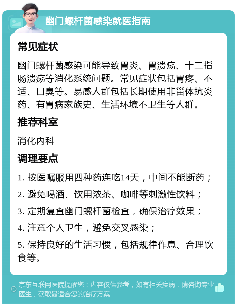 幽门螺杆菌感染就医指南 常见症状 幽门螺杆菌感染可能导致胃炎、胃溃疡、十二指肠溃疡等消化系统问题。常见症状包括胃疼、不适、口臭等。易感人群包括长期使用非甾体抗炎药、有胃病家族史、生活环境不卫生等人群。 推荐科室 消化内科 调理要点 1. 按医嘱服用四种药连吃14天，中间不能断药； 2. 避免喝酒、饮用浓茶、咖啡等刺激性饮料； 3. 定期复查幽门螺杆菌检查，确保治疗效果； 4. 注意个人卫生，避免交叉感染； 5. 保持良好的生活习惯，包括规律作息、合理饮食等。