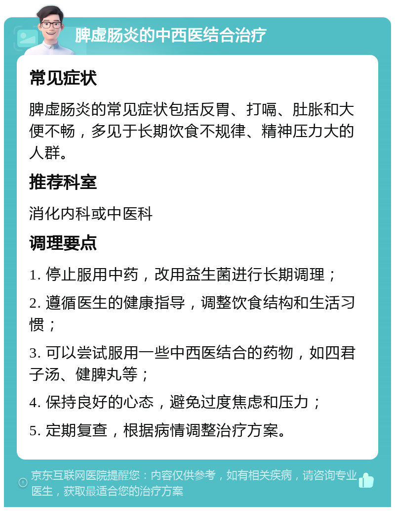 脾虚肠炎的中西医结合治疗 常见症状 脾虚肠炎的常见症状包括反胃、打嗝、肚胀和大便不畅，多见于长期饮食不规律、精神压力大的人群。 推荐科室 消化内科或中医科 调理要点 1. 停止服用中药，改用益生菌进行长期调理； 2. 遵循医生的健康指导，调整饮食结构和生活习惯； 3. 可以尝试服用一些中西医结合的药物，如四君子汤、健脾丸等； 4. 保持良好的心态，避免过度焦虑和压力； 5. 定期复查，根据病情调整治疗方案。