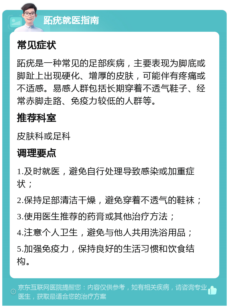 跖疣就医指南 常见症状 跖疣是一种常见的足部疾病，主要表现为脚底或脚趾上出现硬化、增厚的皮肤，可能伴有疼痛或不适感。易感人群包括长期穿着不透气鞋子、经常赤脚走路、免疫力较低的人群等。 推荐科室 皮肤科或足科 调理要点 1.及时就医，避免自行处理导致感染或加重症状； 2.保持足部清洁干燥，避免穿着不透气的鞋袜； 3.使用医生推荐的药膏或其他治疗方法； 4.注意个人卫生，避免与他人共用洗浴用品； 5.加强免疫力，保持良好的生活习惯和饮食结构。