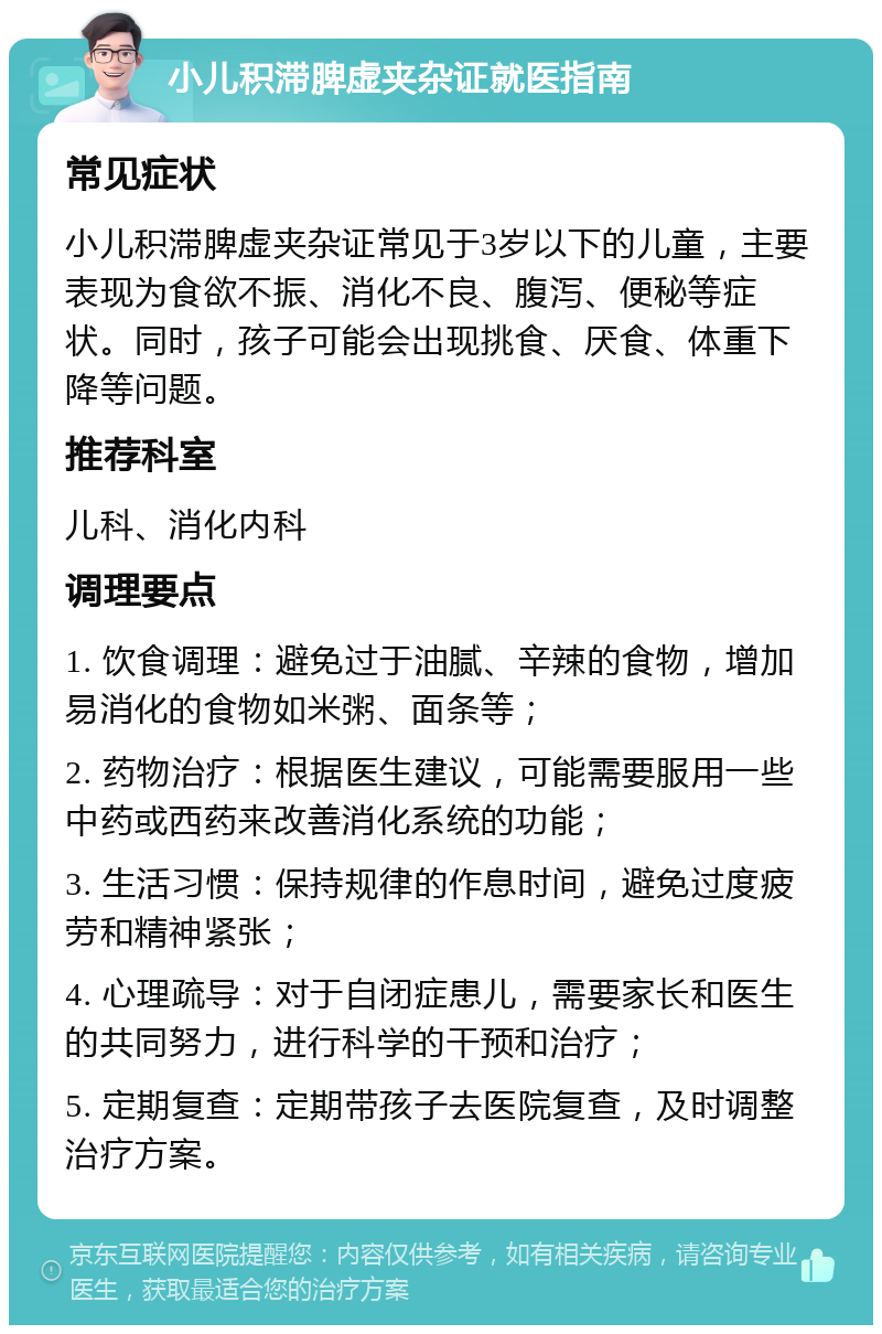 小儿积滞脾虚夹杂证就医指南 常见症状 小儿积滞脾虚夹杂证常见于3岁以下的儿童，主要表现为食欲不振、消化不良、腹泻、便秘等症状。同时，孩子可能会出现挑食、厌食、体重下降等问题。 推荐科室 儿科、消化内科 调理要点 1. 饮食调理：避免过于油腻、辛辣的食物，增加易消化的食物如米粥、面条等； 2. 药物治疗：根据医生建议，可能需要服用一些中药或西药来改善消化系统的功能； 3. 生活习惯：保持规律的作息时间，避免过度疲劳和精神紧张； 4. 心理疏导：对于自闭症患儿，需要家长和医生的共同努力，进行科学的干预和治疗； 5. 定期复查：定期带孩子去医院复查，及时调整治疗方案。