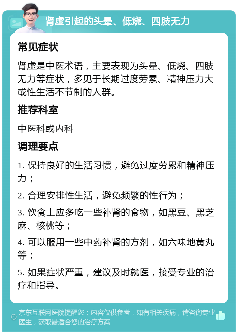 肾虚引起的头晕、低烧、四肢无力 常见症状 肾虚是中医术语，主要表现为头晕、低烧、四肢无力等症状，多见于长期过度劳累、精神压力大或性生活不节制的人群。 推荐科室 中医科或内科 调理要点 1. 保持良好的生活习惯，避免过度劳累和精神压力； 2. 合理安排性生活，避免频繁的性行为； 3. 饮食上应多吃一些补肾的食物，如黑豆、黑芝麻、核桃等； 4. 可以服用一些中药补肾的方剂，如六味地黄丸等； 5. 如果症状严重，建议及时就医，接受专业的治疗和指导。