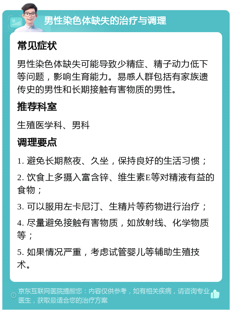 男性染色体缺失的治疗与调理 常见症状 男性染色体缺失可能导致少精症、精子动力低下等问题，影响生育能力。易感人群包括有家族遗传史的男性和长期接触有害物质的男性。 推荐科室 生殖医学科、男科 调理要点 1. 避免长期熬夜、久坐，保持良好的生活习惯； 2. 饮食上多摄入富含锌、维生素E等对精液有益的食物； 3. 可以服用左卡尼汀、生精片等药物进行治疗； 4. 尽量避免接触有害物质，如放射线、化学物质等； 5. 如果情况严重，考虑试管婴儿等辅助生殖技术。