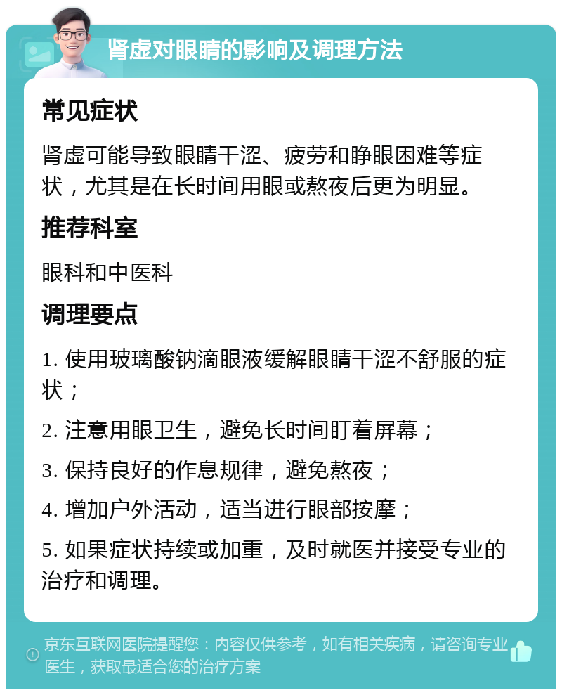 肾虚对眼睛的影响及调理方法 常见症状 肾虚可能导致眼睛干涩、疲劳和睁眼困难等症状，尤其是在长时间用眼或熬夜后更为明显。 推荐科室 眼科和中医科 调理要点 1. 使用玻璃酸钠滴眼液缓解眼睛干涩不舒服的症状； 2. 注意用眼卫生，避免长时间盯着屏幕； 3. 保持良好的作息规律，避免熬夜； 4. 增加户外活动，适当进行眼部按摩； 5. 如果症状持续或加重，及时就医并接受专业的治疗和调理。