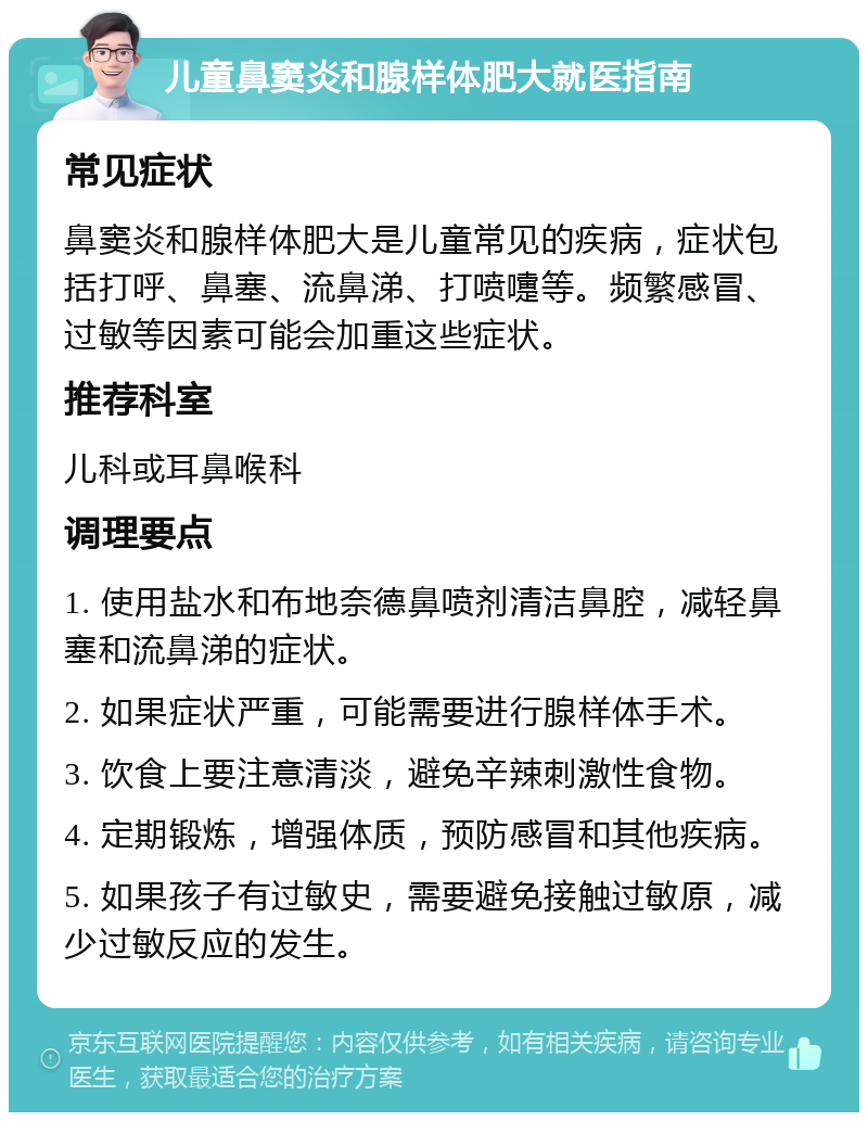 儿童鼻窦炎和腺样体肥大就医指南 常见症状 鼻窦炎和腺样体肥大是儿童常见的疾病，症状包括打呼、鼻塞、流鼻涕、打喷嚏等。频繁感冒、过敏等因素可能会加重这些症状。 推荐科室 儿科或耳鼻喉科 调理要点 1. 使用盐水和布地奈德鼻喷剂清洁鼻腔，减轻鼻塞和流鼻涕的症状。 2. 如果症状严重，可能需要进行腺样体手术。 3. 饮食上要注意清淡，避免辛辣刺激性食物。 4. 定期锻炼，增强体质，预防感冒和其他疾病。 5. 如果孩子有过敏史，需要避免接触过敏原，减少过敏反应的发生。