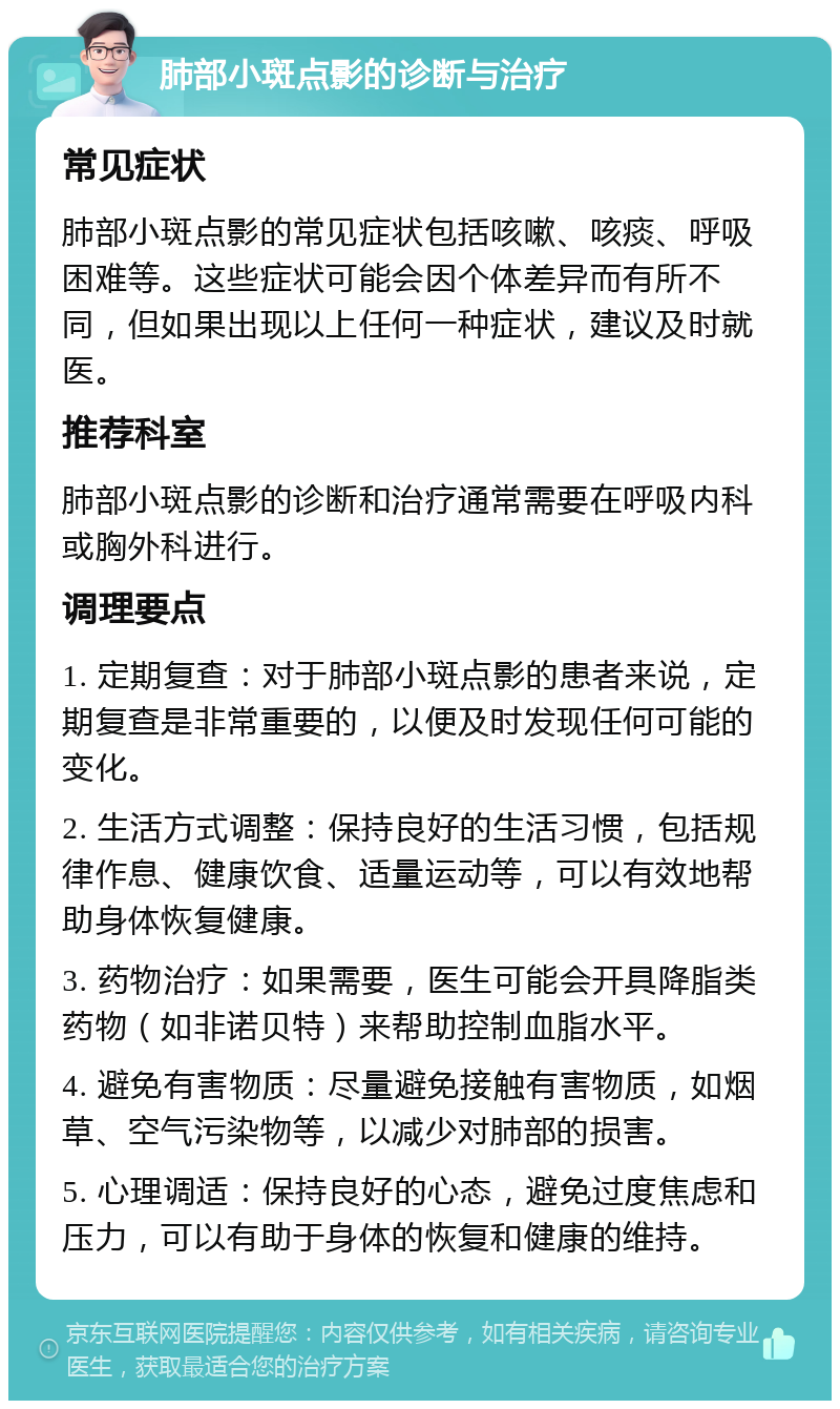 肺部小斑点影的诊断与治疗 常见症状 肺部小斑点影的常见症状包括咳嗽、咳痰、呼吸困难等。这些症状可能会因个体差异而有所不同，但如果出现以上任何一种症状，建议及时就医。 推荐科室 肺部小斑点影的诊断和治疗通常需要在呼吸内科或胸外科进行。 调理要点 1. 定期复查：对于肺部小斑点影的患者来说，定期复查是非常重要的，以便及时发现任何可能的变化。 2. 生活方式调整：保持良好的生活习惯，包括规律作息、健康饮食、适量运动等，可以有效地帮助身体恢复健康。 3. 药物治疗：如果需要，医生可能会开具降脂类药物（如非诺贝特）来帮助控制血脂水平。 4. 避免有害物质：尽量避免接触有害物质，如烟草、空气污染物等，以减少对肺部的损害。 5. 心理调适：保持良好的心态，避免过度焦虑和压力，可以有助于身体的恢复和健康的维持。