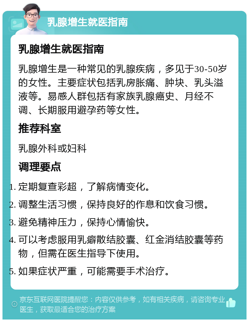 乳腺增生就医指南 乳腺增生就医指南 乳腺增生是一种常见的乳腺疾病，多见于30-50岁的女性。主要症状包括乳房胀痛、肿块、乳头溢液等。易感人群包括有家族乳腺癌史、月经不调、长期服用避孕药等女性。 推荐科室 乳腺外科或妇科 调理要点 定期复查彩超，了解病情变化。 调整生活习惯，保持良好的作息和饮食习惯。 避免精神压力，保持心情愉快。 可以考虑服用乳癖散结胶囊、红金消结胶囊等药物，但需在医生指导下使用。 如果症状严重，可能需要手术治疗。