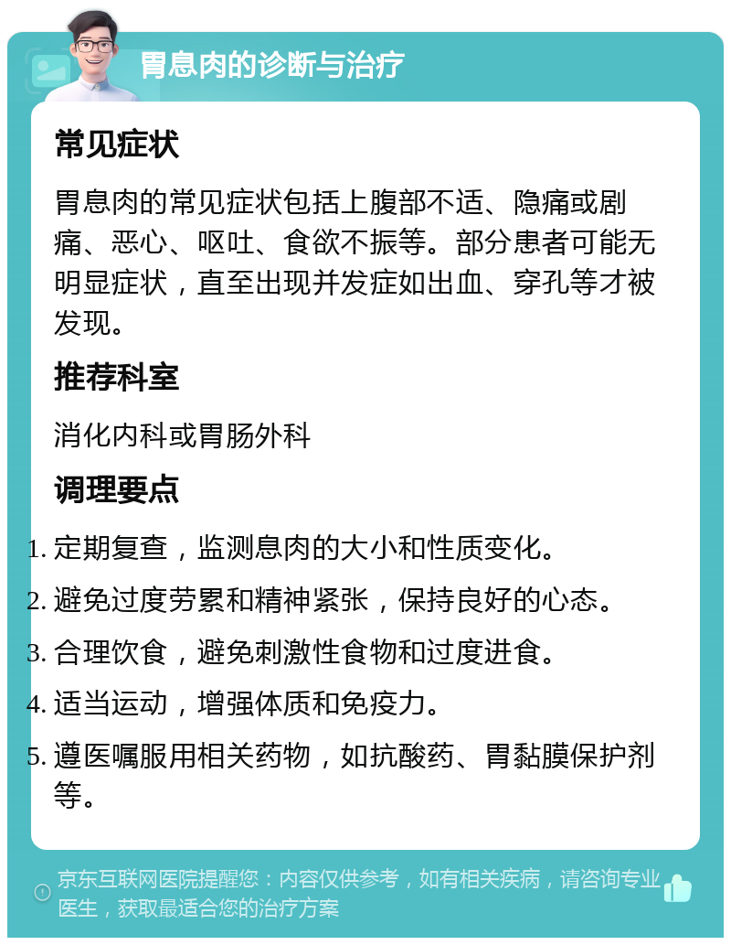 胃息肉的诊断与治疗 常见症状 胃息肉的常见症状包括上腹部不适、隐痛或剧痛、恶心、呕吐、食欲不振等。部分患者可能无明显症状，直至出现并发症如出血、穿孔等才被发现。 推荐科室 消化内科或胃肠外科 调理要点 定期复查，监测息肉的大小和性质变化。 避免过度劳累和精神紧张，保持良好的心态。 合理饮食，避免刺激性食物和过度进食。 适当运动，增强体质和免疫力。 遵医嘱服用相关药物，如抗酸药、胃黏膜保护剂等。