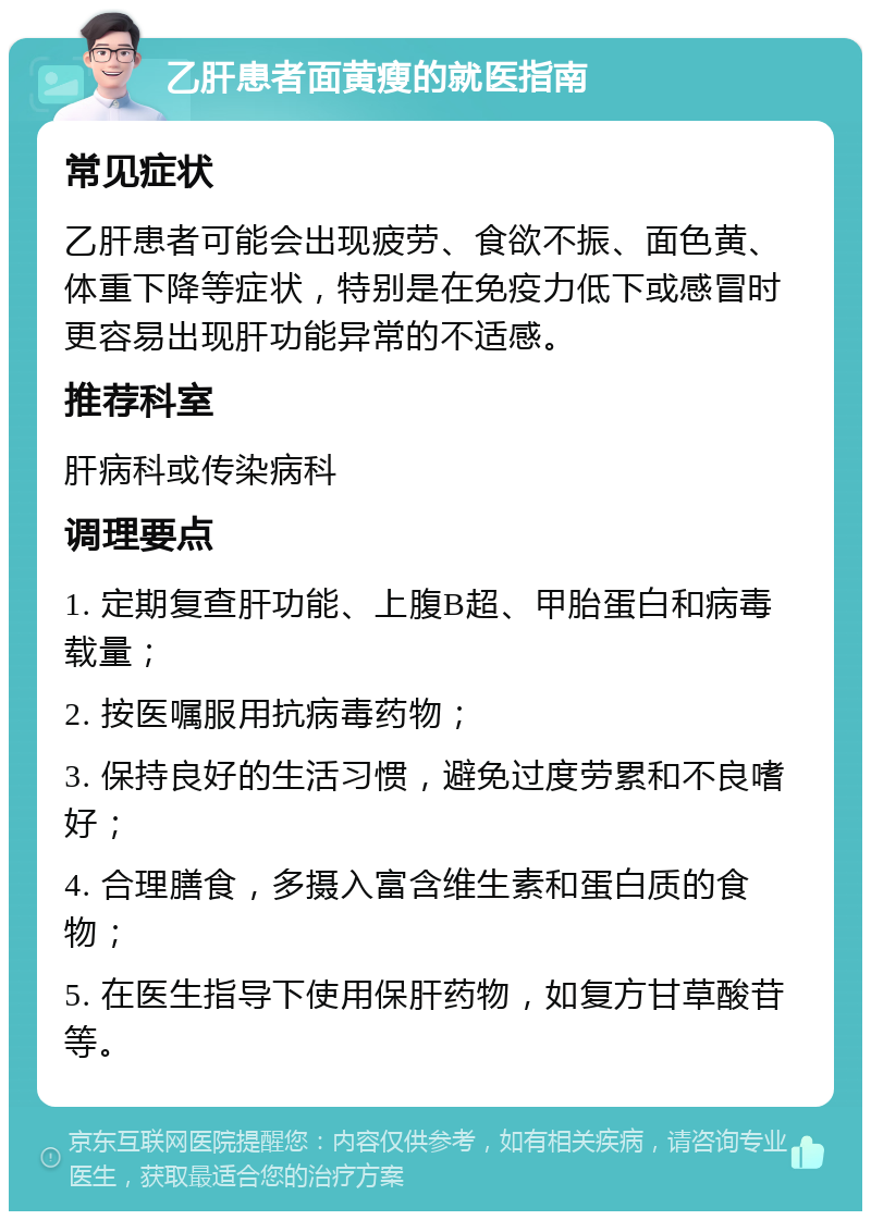 乙肝患者面黄瘦的就医指南 常见症状 乙肝患者可能会出现疲劳、食欲不振、面色黄、体重下降等症状，特别是在免疫力低下或感冒时更容易出现肝功能异常的不适感。 推荐科室 肝病科或传染病科 调理要点 1. 定期复查肝功能、上腹B超、甲胎蛋白和病毒载量； 2. 按医嘱服用抗病毒药物； 3. 保持良好的生活习惯，避免过度劳累和不良嗜好； 4. 合理膳食，多摄入富含维生素和蛋白质的食物； 5. 在医生指导下使用保肝药物，如复方甘草酸苷等。