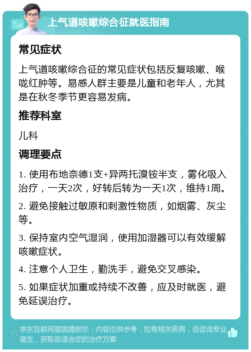 上气道咳嗽综合征就医指南 常见症状 上气道咳嗽综合征的常见症状包括反复咳嗽、喉咙红肿等。易感人群主要是儿童和老年人，尤其是在秋冬季节更容易发病。 推荐科室 儿科 调理要点 1. 使用布地奈德1支+异两托溴铵半支，雾化吸入治疗，一天2次，好转后转为一天1次，维持1周。 2. 避免接触过敏原和刺激性物质，如烟雾、灰尘等。 3. 保持室内空气湿润，使用加湿器可以有效缓解咳嗽症状。 4. 注意个人卫生，勤洗手，避免交叉感染。 5. 如果症状加重或持续不改善，应及时就医，避免延误治疗。