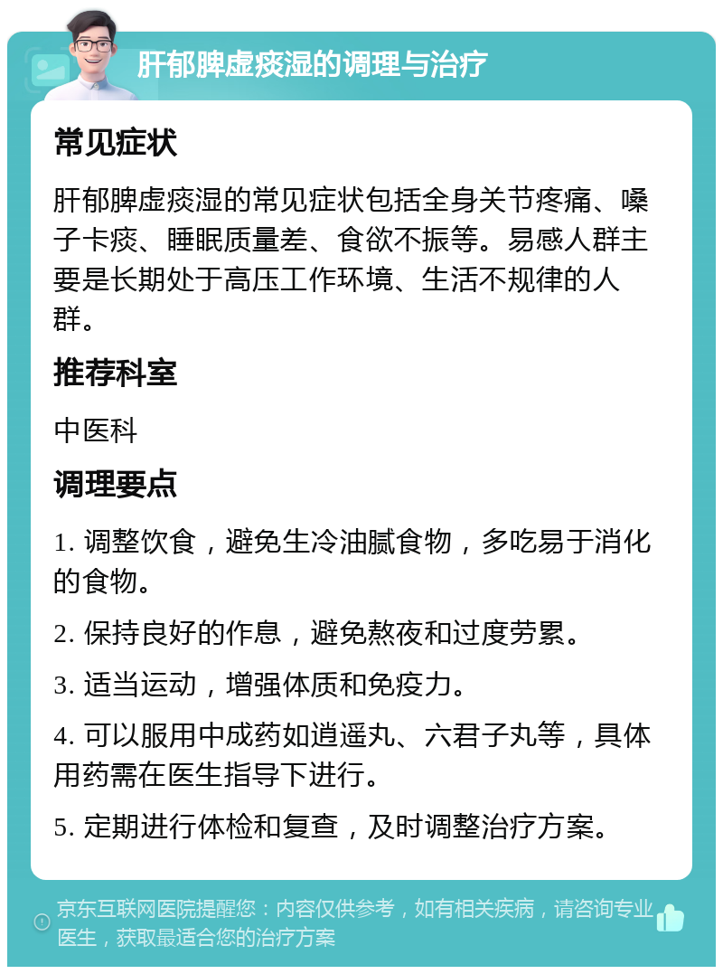 肝郁脾虚痰湿的调理与治疗 常见症状 肝郁脾虚痰湿的常见症状包括全身关节疼痛、嗓子卡痰、睡眠质量差、食欲不振等。易感人群主要是长期处于高压工作环境、生活不规律的人群。 推荐科室 中医科 调理要点 1. 调整饮食，避免生冷油腻食物，多吃易于消化的食物。 2. 保持良好的作息，避免熬夜和过度劳累。 3. 适当运动，增强体质和免疫力。 4. 可以服用中成药如逍遥丸、六君子丸等，具体用药需在医生指导下进行。 5. 定期进行体检和复查，及时调整治疗方案。