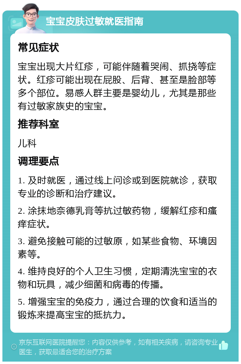 宝宝皮肤过敏就医指南 常见症状 宝宝出现大片红疹，可能伴随着哭闹、抓挠等症状。红疹可能出现在屁股、后背、甚至是脸部等多个部位。易感人群主要是婴幼儿，尤其是那些有过敏家族史的宝宝。 推荐科室 儿科 调理要点 1. 及时就医，通过线上问诊或到医院就诊，获取专业的诊断和治疗建议。 2. 涂抹地奈德乳膏等抗过敏药物，缓解红疹和瘙痒症状。 3. 避免接触可能的过敏原，如某些食物、环境因素等。 4. 维持良好的个人卫生习惯，定期清洗宝宝的衣物和玩具，减少细菌和病毒的传播。 5. 增强宝宝的免疫力，通过合理的饮食和适当的锻炼来提高宝宝的抵抗力。