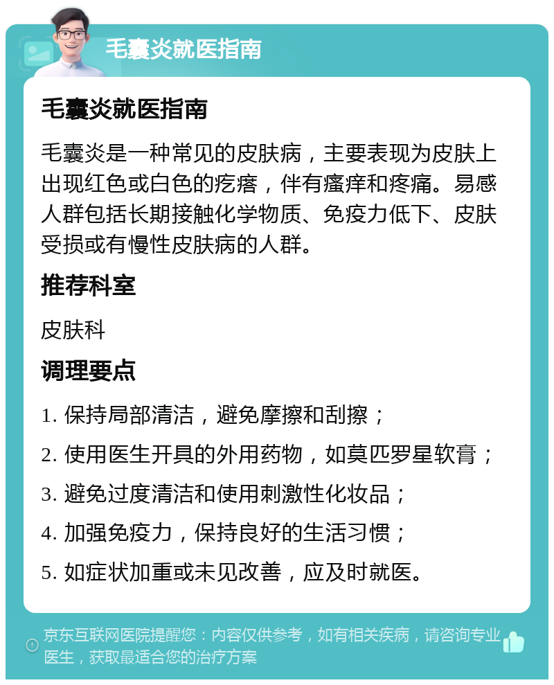 毛囊炎就医指南 毛囊炎就医指南 毛囊炎是一种常见的皮肤病，主要表现为皮肤上出现红色或白色的疙瘩，伴有瘙痒和疼痛。易感人群包括长期接触化学物质、免疫力低下、皮肤受损或有慢性皮肤病的人群。 推荐科室 皮肤科 调理要点 1. 保持局部清洁，避免摩擦和刮擦； 2. 使用医生开具的外用药物，如莫匹罗星软膏； 3. 避免过度清洁和使用刺激性化妆品； 4. 加强免疫力，保持良好的生活习惯； 5. 如症状加重或未见改善，应及时就医。