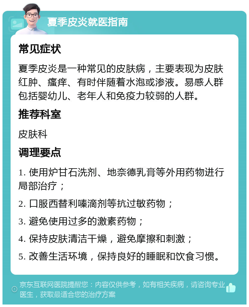 夏季皮炎就医指南 常见症状 夏季皮炎是一种常见的皮肤病，主要表现为皮肤红肿、瘙痒、有时伴随着水泡或渗液。易感人群包括婴幼儿、老年人和免疫力较弱的人群。 推荐科室 皮肤科 调理要点 1. 使用炉甘石洗剂、地奈德乳膏等外用药物进行局部治疗； 2. 口服西替利嗪滴剂等抗过敏药物； 3. 避免使用过多的激素药物； 4. 保持皮肤清洁干燥，避免摩擦和刺激； 5. 改善生活环境，保持良好的睡眠和饮食习惯。