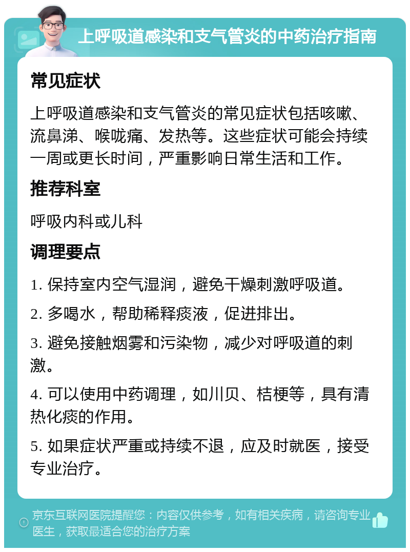 上呼吸道感染和支气管炎的中药治疗指南 常见症状 上呼吸道感染和支气管炎的常见症状包括咳嗽、流鼻涕、喉咙痛、发热等。这些症状可能会持续一周或更长时间，严重影响日常生活和工作。 推荐科室 呼吸内科或儿科 调理要点 1. 保持室内空气湿润，避免干燥刺激呼吸道。 2. 多喝水，帮助稀释痰液，促进排出。 3. 避免接触烟雾和污染物，减少对呼吸道的刺激。 4. 可以使用中药调理，如川贝、桔梗等，具有清热化痰的作用。 5. 如果症状严重或持续不退，应及时就医，接受专业治疗。