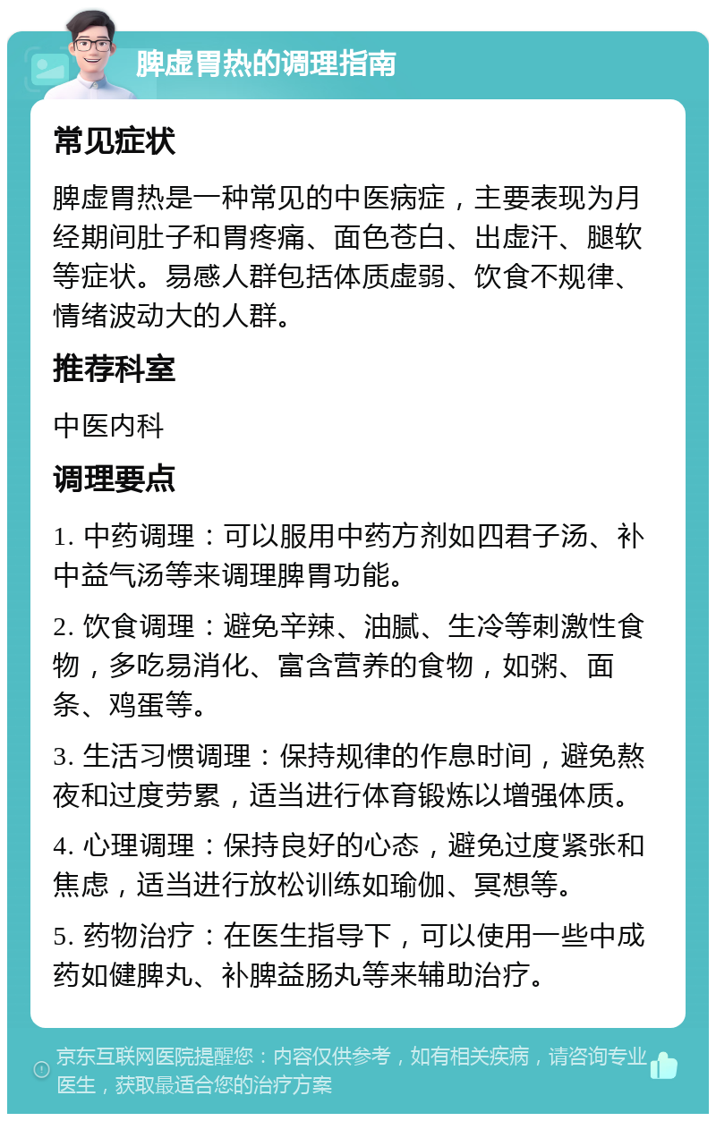 脾虚胃热的调理指南 常见症状 脾虚胃热是一种常见的中医病症，主要表现为月经期间肚子和胃疼痛、面色苍白、出虚汗、腿软等症状。易感人群包括体质虚弱、饮食不规律、情绪波动大的人群。 推荐科室 中医内科 调理要点 1. 中药调理：可以服用中药方剂如四君子汤、补中益气汤等来调理脾胃功能。 2. 饮食调理：避免辛辣、油腻、生冷等刺激性食物，多吃易消化、富含营养的食物，如粥、面条、鸡蛋等。 3. 生活习惯调理：保持规律的作息时间，避免熬夜和过度劳累，适当进行体育锻炼以增强体质。 4. 心理调理：保持良好的心态，避免过度紧张和焦虑，适当进行放松训练如瑜伽、冥想等。 5. 药物治疗：在医生指导下，可以使用一些中成药如健脾丸、补脾益肠丸等来辅助治疗。