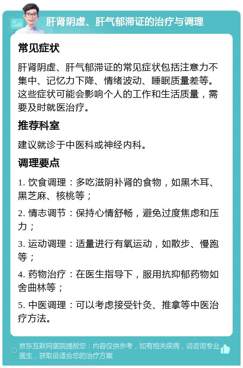 肝肾阴虚、肝气郁滞证的治疗与调理 常见症状 肝肾阴虚、肝气郁滞证的常见症状包括注意力不集中、记忆力下降、情绪波动、睡眠质量差等。这些症状可能会影响个人的工作和生活质量，需要及时就医治疗。 推荐科室 建议就诊于中医科或神经内科。 调理要点 1. 饮食调理：多吃滋阴补肾的食物，如黑木耳、黑芝麻、核桃等； 2. 情志调节：保持心情舒畅，避免过度焦虑和压力； 3. 运动调理：适量进行有氧运动，如散步、慢跑等； 4. 药物治疗：在医生指导下，服用抗抑郁药物如舍曲林等； 5. 中医调理：可以考虑接受针灸、推拿等中医治疗方法。