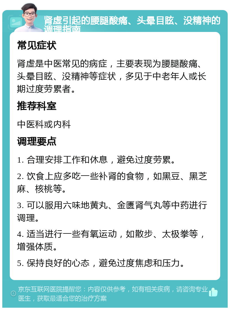 肾虚引起的腰腿酸痛、头晕目眩、没精神的调理指南 常见症状 肾虚是中医常见的病症，主要表现为腰腿酸痛、头晕目眩、没精神等症状，多见于中老年人或长期过度劳累者。 推荐科室 中医科或内科 调理要点 1. 合理安排工作和休息，避免过度劳累。 2. 饮食上应多吃一些补肾的食物，如黑豆、黑芝麻、核桃等。 3. 可以服用六味地黄丸、金匮肾气丸等中药进行调理。 4. 适当进行一些有氧运动，如散步、太极拳等，增强体质。 5. 保持良好的心态，避免过度焦虑和压力。