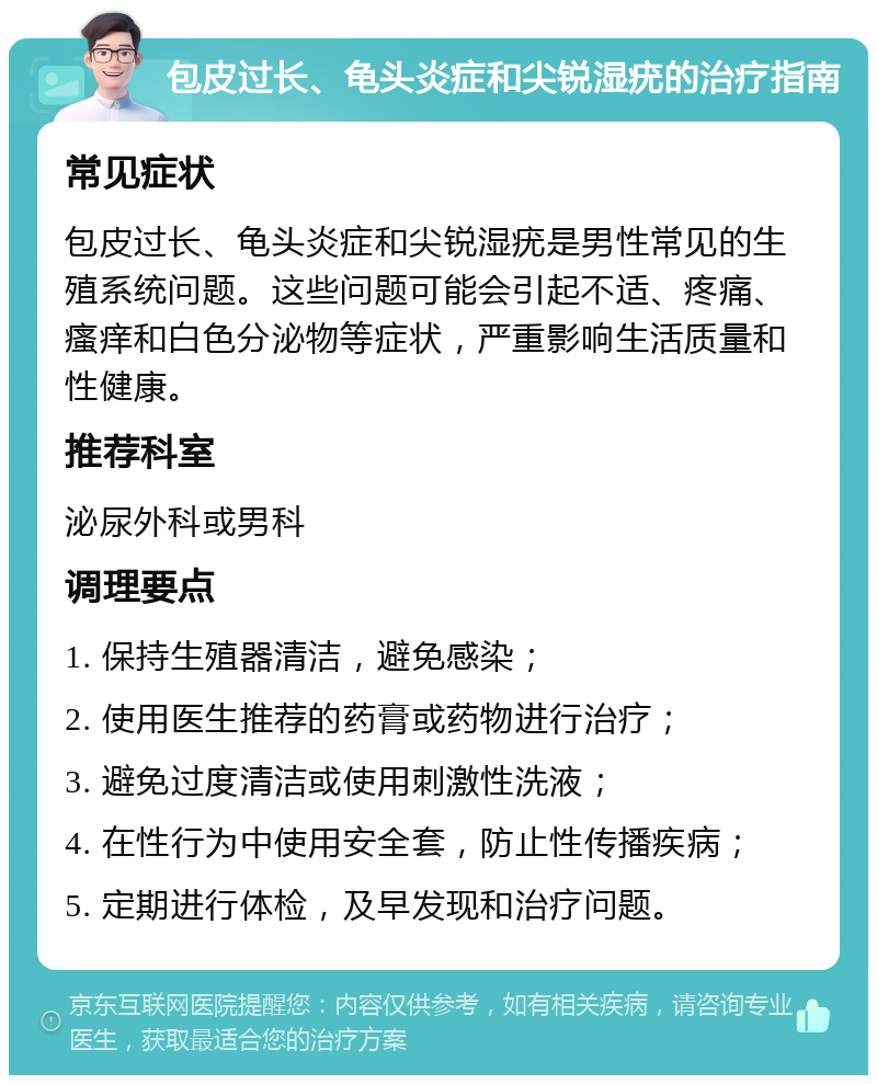 包皮过长、龟头炎症和尖锐湿疣的治疗指南 常见症状 包皮过长、龟头炎症和尖锐湿疣是男性常见的生殖系统问题。这些问题可能会引起不适、疼痛、瘙痒和白色分泌物等症状，严重影响生活质量和性健康。 推荐科室 泌尿外科或男科 调理要点 1. 保持生殖器清洁，避免感染； 2. 使用医生推荐的药膏或药物进行治疗； 3. 避免过度清洁或使用刺激性洗液； 4. 在性行为中使用安全套，防止性传播疾病； 5. 定期进行体检，及早发现和治疗问题。