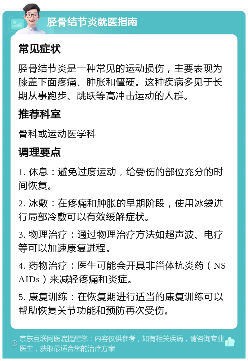 胫骨结节炎就医指南 常见症状 胫骨结节炎是一种常见的运动损伤，主要表现为膝盖下面疼痛、肿胀和僵硬。这种疾病多见于长期从事跑步、跳跃等高冲击运动的人群。 推荐科室 骨科或运动医学科 调理要点 1. 休息：避免过度运动，给受伤的部位充分的时间恢复。 2. 冰敷：在疼痛和肿胀的早期阶段，使用冰袋进行局部冷敷可以有效缓解症状。 3. 物理治疗：通过物理治疗方法如超声波、电疗等可以加速康复进程。 4. 药物治疗：医生可能会开具非甾体抗炎药（NSAIDs）来减轻疼痛和炎症。 5. 康复训练：在恢复期进行适当的康复训练可以帮助恢复关节功能和预防再次受伤。