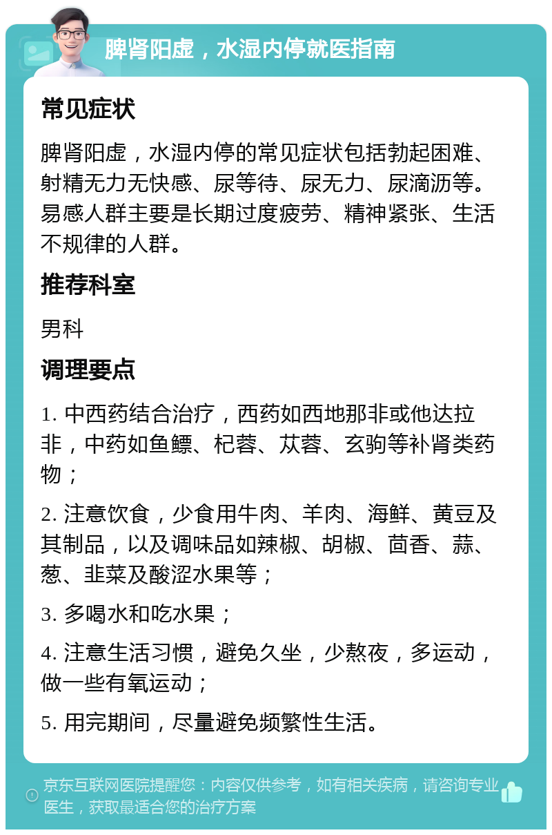 脾肾阳虚，水湿内停就医指南 常见症状 脾肾阳虚，水湿内停的常见症状包括勃起困难、射精无力无快感、尿等待、尿无力、尿滴沥等。易感人群主要是长期过度疲劳、精神紧张、生活不规律的人群。 推荐科室 男科 调理要点 1. 中西药结合治疗，西药如西地那非或他达拉非，中药如鱼鳔、杞蓉、苁蓉、玄驹等补肾类药物； 2. 注意饮食，少食用牛肉、羊肉、海鲜、黄豆及其制品，以及调味品如辣椒、胡椒、茴香、蒜、葱、韭菜及酸涩水果等； 3. 多喝水和吃水果； 4. 注意生活习惯，避免久坐，少熬夜，多运动，做一些有氧运动； 5. 用完期间，尽量避免频繁性生活。