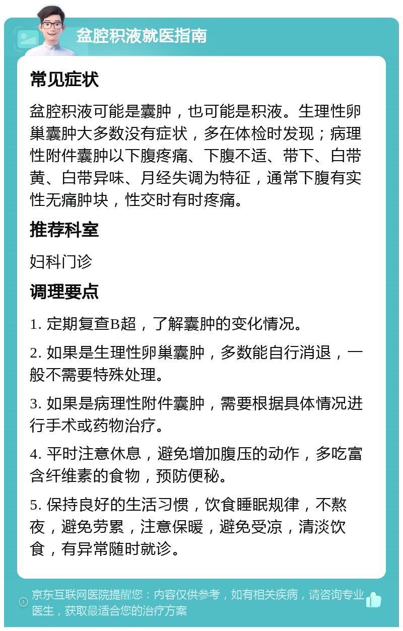 盆腔积液就医指南 常见症状 盆腔积液可能是囊肿，也可能是积液。生理性卵巢囊肿大多数没有症状，多在体检时发现；病理性附件囊肿以下腹疼痛、下腹不适、带下、白带黄、白带异味、月经失调为特征，通常下腹有实性无痛肿块，性交时有时疼痛。 推荐科室 妇科门诊 调理要点 1. 定期复查B超，了解囊肿的变化情况。 2. 如果是生理性卵巢囊肿，多数能自行消退，一般不需要特殊处理。 3. 如果是病理性附件囊肿，需要根据具体情况进行手术或药物治疗。 4. 平时注意休息，避免增加腹压的动作，多吃富含纤维素的食物，预防便秘。 5. 保持良好的生活习惯，饮食睡眠规律，不熬夜，避免劳累，注意保暖，避免受凉，清淡饮食，有异常随时就诊。